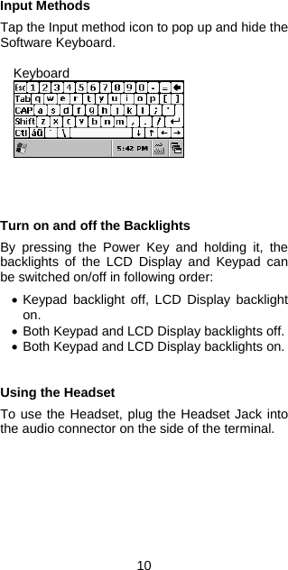 Input Methods  Tap the Input method icon to pop up and hide the Software Keyboard.  Keyboard      Turn on and off the Backlights  By pressing the Power Key and holding it, the backlights of the LCD Display and Keypad can be switched on/off in following order:  • Keypad backlight off, LCD Display backlight on. • Both Keypad and LCD Display backlights off. • Both Keypad and LCD Display backlights on.   Using the Headset  To use the Headset, plug the Headset Jack into the audio connector on the side of the terminal.   10 
