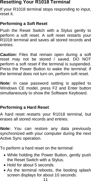 11 Resetting Your R1018 Terminal  If your R1018 terminal stops responding to input, reset it.  Performing a Soft Reset  Push the Reset Switch with a Stylus gently to perform a soft reset. A soft reset restarts your R1018 terminal and saves all stored records and entries.  Caution: Files that remain open during a soft reset may not be stored / saved. DO NOT perform a soft reset if the terminal is suspended. Press the Power Button to wake the terminal; if the terminal does not turn on, perform soft reset.  Note: In case password setting is applied to Windows CE model, press F2 and Enter button simultaneously to show the Software Keyboard.   Performing a Hard Reset  A hard reset restarts your R1018 terminal, but erases all stored records and entries.  Note: You can restore any data previously synchronized with your computer during the next Active Sync operation.  To perform a hard reset on the terminal:  • While holding the Power Button, gently push the Reset Switch with a Stylus. • Hold for about 5 seconds. • As the terminal reboots, the booting splash screen displays for about 10 seconds. 