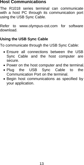 13 Host Communications  The R1018 series terminal can communicate with a host PC through its communication port using the USB Sync Cable.  Refer to www.olympus-ost.com for software download.  Using the USB Sync Cable  To communicate through the USB Sync Cable:  • Ensure all connections between the USB Sync Cable and the host computer are secure. • Power on the host computer and the terminal. • Plug the USB Sync Cable to the Communication Port on the terminal. • Begin host communications as specified by your application.   