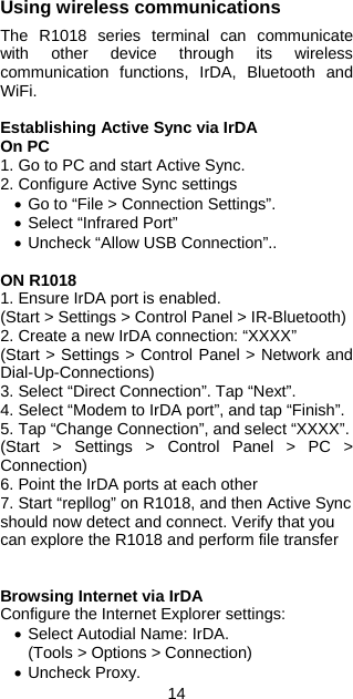 14 Using wireless communications  The R1018 series terminal can communicate with other device through its wireless communication functions, IrDA, Bluetooth and WiFi.  Establishing Active Sync via IrDA On PC 1. Go to PC and start Active Sync. 2. Configure Active Sync settings • Go to “File &gt; Connection Settings”. • Select “Infrared Port” • Uncheck “Allow USB Connection”..  ON R1018 1. Ensure IrDA port is enabled. (Start &gt; Settings &gt; Control Panel &gt; IR-Bluetooth) 2. Create a new IrDA connection: “XXXX” (Start &gt; Settings &gt; Control Panel &gt; Network and Dial-Up-Connections) 3. Select “Direct Connection”. Tap “Next”. 4. Select “Modem to IrDA port”, and tap “Finish”. 5. Tap “Change Connection”, and select “XXXX”. (Start &gt; Settings &gt; Control Panel &gt; PC &gt; Connection) 6. Point the IrDA ports at each other 7. Start “repllog” on R1018, and then Active Sync should now detect and connect. Verify that you can explore the R1018 and perform file transfer   Browsing Internet via IrDA Configure the Internet Explorer settings: • Select Autodial Name: IrDA. (Tools &gt; Options &gt; Connection) • Uncheck Proxy. 