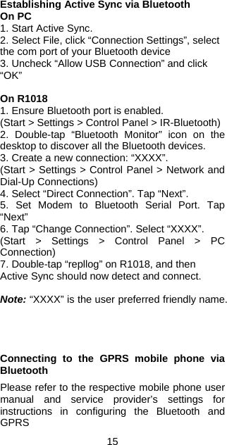 15 Establishing Active Sync via Bluetooth On PC 1. Start Active Sync. 2. Select File, click “Connection Settings”, select the com port of your Bluetooth device 3. Uncheck “Allow USB Connection” and click “OK”  On R1018 1. Ensure Bluetooth port is enabled. (Start &gt; Settings &gt; Control Panel &gt; IR-Bluetooth) 2. Double-tap “Bluetooth Monitor” icon on the desktop to discover all the Bluetooth devices. 3. Create a new connection: “XXXX”. (Start &gt; Settings &gt; Control Panel &gt; Network and Dial-Up Connections) 4. Select “Direct Connection”. Tap “Next”. 5. Set Modem to Bluetooth Serial Port. Tap “Next” 6. Tap “Change Connection”. Select “XXXX”. (Start &gt; Settings &gt; Control Panel &gt; PC Connection) 7. Double-tap “repllog” on R1018, and then Active Sync should now detect and connect.  Note: “XXXX” is the user preferred friendly name.     Connecting to the GPRS mobile phone via Bluetooth  Please refer to the respective mobile phone user manual and service provider’s settings for instructions in configuring the Bluetooth and GPRS  