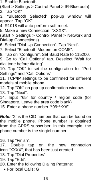 16 1. Enable Bluetooth. (Start &gt; Settings &gt; Control Panel &gt; IR-Bluetooth) 2. Tap “OK” 3. “Bluetooth Selected” pop-up window will appear. Tap “OK”. 4. R1018 will auto perform soft reset. 5. Make a new Connection: “XXXX”. (Start &gt; Settings &gt; Control Panel &gt; Network and Dial-up Connections) 6. Select “Dial-Up Connection”. Tap “Next”. 7. Select “Bluetooth Modem on COM5”. 8. Tap on “Configure”. Set Baud Rate to 115200. 9. Go to “Call Options” tab. Deselect “Wait for dial tone before dialing” 10. Tap “OK” to set the configuration for “Port Settings” and “Call Options” 11. TCP/IP settings to be confirmed for different models of mobile phone. 12. Tap “OK” on pop-up confirmation window. 13. Tap “Next”. 14. Input “65” for country / region code (for Singapore. Leave the area code blank) 15. Enter a phone number “*99***X#”  Note: ‘X’ is the CID number that can be found on the mobile phone. Phone number is obtained from the GPRS subscriber. In this example, the phone number is the singtel number.  16. Tap “Finish”. 17. Double tap on the new connection icon ”XXXX”, that has been just created. 18. Tap “Dial Properties”. 19. Tap “Edit”. 20. Enter the following Dialing Patterns: • For local Calls: G 