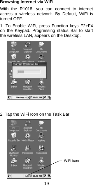 Browsing Internet via WiFi  With the R1018, you can connect to internet across a wireless network. By Default, WiFi is turned OFF.  1. To Enable WiFi, press Function keys F2+F4 on the Keypad. Progressing status Bar to start the wireless LAN, appears on the Desktop.                2. Tap the WiFi Icon on the Task Bar.  WiFi icon             19 