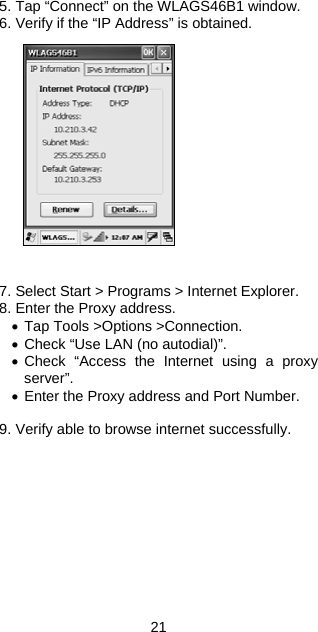5. Tap “Connect” on the WLAGS46B1 window. 6. Verify if the “IP Address” is obtained.                7. Select Start &gt; Programs &gt; Internet Explorer. 8. Enter the Proxy address. • Tap Tools &gt;Options &gt;Connection. • Check “Use LAN (no autodial)”. • Check “Access the Internet using a proxy server”. • Enter the Proxy address and Port Number.  9. Verify able to browse internet successfully.     21 