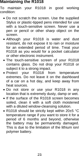 23 Maintaining the R1018  To maintain your R1018 in good working condition:  • Do not scratch the screen. Use the supplied Stylus or plastic-tipped pens intended for use with a touch-sensitive screen. Never use a pen or pencil or other sharp object on the screen. • Although your R1018 is water and dust resistant, do not expose it to rain or moisture for an extended period of time. Treat your R1018 as you would for a pocket calculator or other electronic instrument. • The touch-sensitive screen of your R1018 contains glass. Do not drop your R1018 or subject it to a strong impact. • Protect your R1018 from temperature extremes. Do not leave it on the dashboard of a car on a hot day, and keep away from heat sources. • Do not store or use your R1018 in any location that is extremely dusty, damp or wet. • If the surface of the R1018 screen becomes soiled, clean it with a soft cloth moistened with a diluted window-cleansing solution. • R1018 should be strictly kept within 20±5 °C temperature range if you want to store it for a period of 6 months and beyond, otherwise the battery may be permanently damaged.  This is due to the limitation of the lithium ion/ polymer battery.   