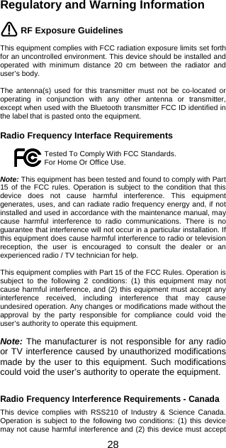 Regulatory and Warning Information   28 RF Exposure Guidelines  This equipment complies with FCC radiation exposure limits set forth for an uncontrolled environment. This device should be installed and operated with minimum distance 20 cm between the radiator and user’s body.  The antenna(s) used for this transmitter must not be co-located or operating in conjunction with any other antenna or transmitter, except when used with the Bluetooth transmitter FCC ID identified in the label that is pasted onto the equipment.  Radio Frequency Interface Requirements  Tested To Comply With FCC Standards. For Home Or Office Use.  Note: This equipment has been tested and found to comply with Part 15 of the FCC rules. Operation is subject to the condition that this device does not cause harmful interference. This equipment generates, uses, and can radiate radio frequency energy and, if not installed and used in accordance with the maintenance manual, may cause harmful interference to radio communications. There is no guarantee that interference will not occur in a particular installation. If this equipment does cause harmful interference to radio or television reception, the user is encouraged to consult the dealer or an experienced radio / TV technician for help.   This equipment complies with Part 15 of the FCC Rules. Operation is subject to the following 2 conditions: (1) this equipment may not cause harmful interference, and (2) this equipment must accept any interference received, including interference that may cause undesired operation. Any changes or modifications made without the approval by the party responsible for compliance could void the user’s authority to operate this equipment.  Note: The manufacturer is not responsible for any radio or TV interference caused by unauthorized modifications made by the user to this equipment. Such modifications could void the user’s authority to operate the equipment.   Radio Frequency Interference Requirements - Canada  This device complies with RSS210 of Industry &amp; Science Canada. Operation is subject to the following two conditions: (1) this device may not cause harmful interference and (2) this device must accept 