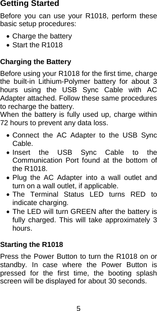 5 Getting Started  Before you can use your R1018, perform these basic setup procedures:  • Charge the battery  • Start the R1018  Charging the Battery  Before using your R1018 for the first time, charge the built-in Lithium-Polymer battery for about 3 hours using the USB Sync Cable with AC Adapter attached. Follow these same procedures to recharge the battery. When the battery is fully used up, charge within 72 hours to prevent any data loss.  • Connect the AC Adapter to the USB Sync Cable. • Insert the USB Sync Cable to the Communication Port found at the bottom of the R1018. • Plug the AC Adapter into a wall outlet and turn on a wall outlet, if applicable. • The Terminal Status LED turns RED to indicate charging. • The LED will turn GREEN after the battery is fully charged. This will take approximately 3 hours.  Starting the R1018  Press the Power Button to turn the R1018 on or standby. In case where the Power Button is pressed for the first time, the booting splash screen will be displayed for about 30 seconds.  