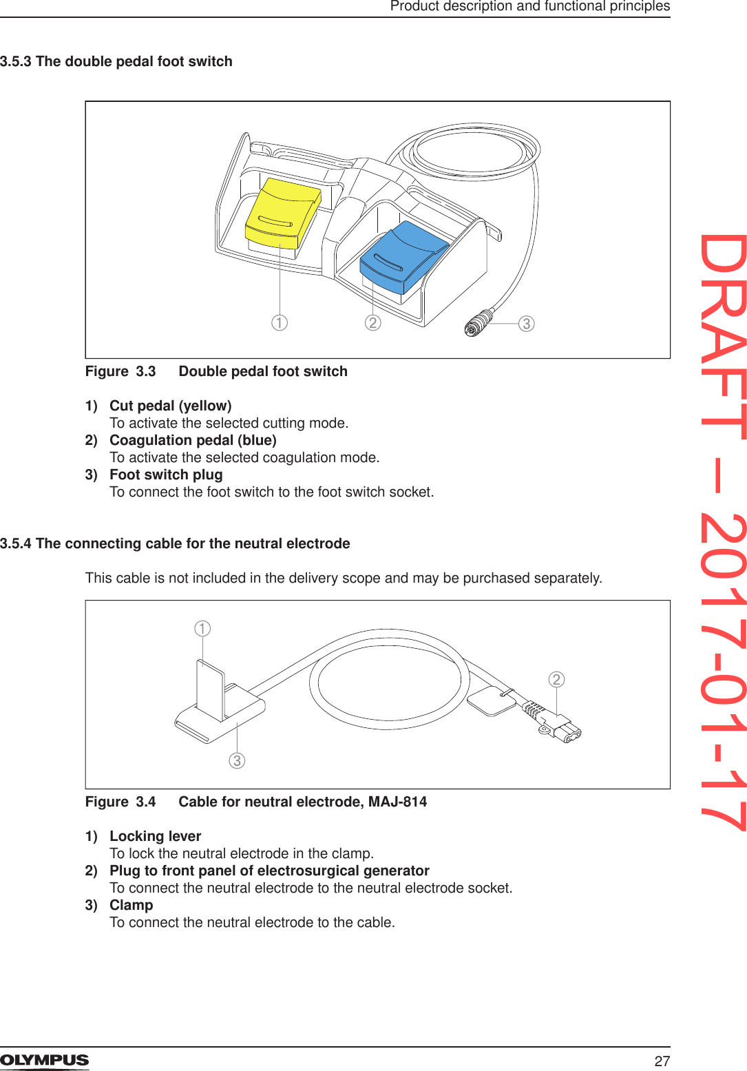 27Product description and functional principles3.5.3 The double pedal foot switchFigure 3.3  Double pedal foot switch1)  Cut pedal (yellow)To activate the selected cutting mode.2)  Coagulation pedal (blue)To activate the selected coagulation mode.3)  Foot switch plugTo connect the foot switch to the foot switch socket.3.5.4 The connecting cable for the neutral electrodeThis cable is not included in the delivery scope and may be purchased separately.Figure 3.4  Cable for neutral electrode, MAJ-8141)  Locking leverTo lock the neutral electrode in the clamp.2)  Plug to front panel of electrosurgical generatorTo connect the neutral electrode to the neutral electrode socket.3)  ClampTo connect the neutral electrode to the cable.DRAFT – 2017-01-17