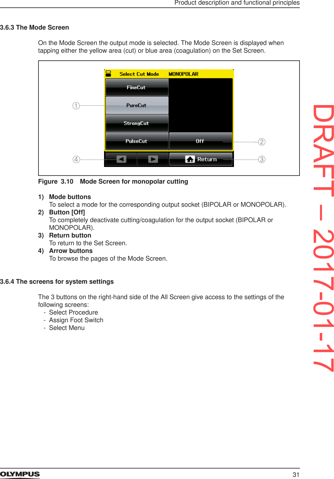31Product description and functional principles3.6.3 The Mode ScreenOn the Mode Screen the output mode is selected. The Mode Screen is displayed when tapping either the yellow area (cut) or blue area (coagulation) on the Set Screen.Figure 3.10  Mode Screen for monopolar cutting1)  Mode buttonsTo select a mode for the corresponding output socket (BIPOLAR or MONOPOLAR).2)  Button [Off]To completely deactivate cutting/coagulation for the output socket (BIPOLAR or MONOPOLAR).3)  Return buttonTo return to the Set Screen.4)  Arrow buttonsTo browse the pages of the Mode Screen.3.6.4 The screens for system settingsThe 3 buttons on the right-hand side of the All Screen give access to the settings of the following screens: - Select Procedure - Assign Foot Switch - Select MenuDRAFT – 2017-01-17