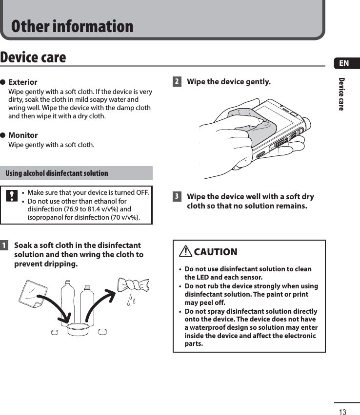 Device care13ENOther information s ExteriorWipe gently with a soft cloth. If the device is very dirty, soak the cloth in mild soapy water and wring well. Wipe the device with the damp cloth and then wipe it with a dry cloth. s MonitorWipe gently with a soft cloth.Using alcohol disinfectant solution•  Make sure that your device is turned OFF.•  Do not use other than ethanol for disinfection (76.9 to 81.4 v/v%) and isopropanol for disinfection (70 v/v%). 1 Soak a soft cloth in the disinfectant solution and then wring the cloth to prevent dripping. 2  Wipe the device gently. 3 Wipe the device well with a soft dry cloth so that no solution remains.f CAUTION•  Do not use disinfectant solution to clean the LED and each sensor.•  Do not rub the device strongly when using disinfectant solution. The paint or print may peel off.•  Do not spray disinfectant solution directly onto the device. The device does not have a waterproof design so solution may enter inside the device and affect the electronic parts.Device care