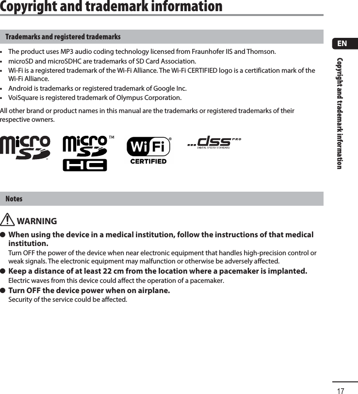 Copyright and trademark information17ENCopyright and trademark informationTrademarks and registered trademarks•  The product uses MP3 audio coding technology licensed from Fraunhofer IIS and Thomson.•  microSD and microSDHC are trademarks of SD Card Association.•  Wi-Fi is a registered trademark of the Wi-Fi Alliance. The Wi-Fi CERTIFIED logo is a certification mark of the Wi-Fi Alliance.•  Android is trademarks or registered trademark of Google Inc.•  VoiSquare is registered trademark of Olympus Corporation.All other brand or product names in this manual are the trademarks or registered trademarks of their respective owners.Notesf WARNING s When using the device in a medical institution, follow the instructions of that medical institution.Turn OFF the power of the device when near electronic equipment that handles high-precision control or weak signals. The electronic equipment may malfunction or otherwise be adversely affected. s Keep a distance of at least 22 cm from the location where a pacemaker is implanted.Electric waves from this device could affect the operation of a pacemaker. s Turn OFF the device power when on airplane.Security of the service could be affected.