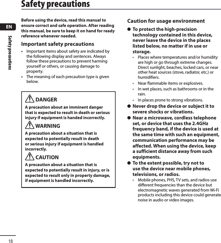 ENSafety precautions18Before using the device, read this manual to ensure correct and safe operation. After reading this manual, be sure to keep it on hand for ready reference whenever needed.Important safety precautions•  Important items about safety are indicated bythe following display and sentences. Always follow these precautions to prevent harming yourself or others, or causing damage to property.•  The meaning of each precaution type is given below.f DANGERA precaution about an imminent danger that is expected to result in death or serious injury if equipment is handed incorrectly.f WARNINGA precaution about a situation that is expected to potentially result in death or serious injury if equipment is handled incorrectly.f CAUTIONA precaution about a situation that is expected to potentially result in injury, or is expected to result only in property damage, if equipment is handled incorrectly.Caution for usage environment s To protect the high-precision technology contained in this device, never leave the device in the places listed below, no matter if in use or storage.•  Places where temperatures and/or humidity are high or go through extreme changes. Direct sunlight, beaches, locked cars, or near other heat sources (stove, radiator, etc.) or humidifiers.•  Near flammable items or explosives.•  In wet places, such as bathrooms or in the rain.•  In places prone to strong vibrations. s Never drop the device or subject it to severe shocks or vibrations. s Near a microwave, cordless telephone set, or device that uses the 2.4GHz frequency band, if the device is used at the same time with such an equipment, communication performance may be affected. When using the device, keep a sufficient distance away from such equipments. s To the extent possible, try not to use the device near mobile phones, televisions, or radios.•  Mobile phones, PHS, TV sets, and radios use different frequencies than the device but electromagnetic waves generated from Wi-Fi products including this device could generate noise in audio or video images.Safety precautions