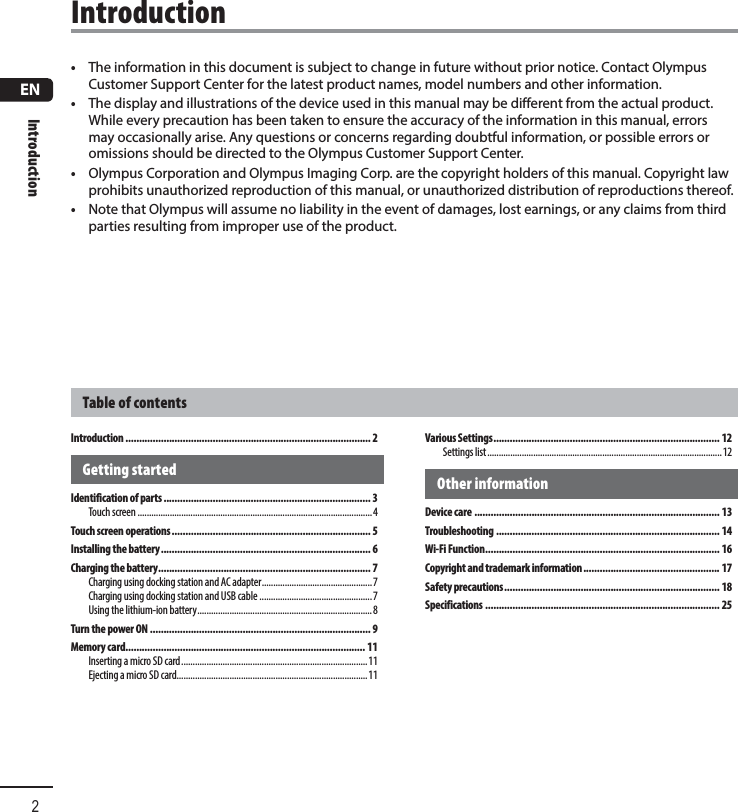 ENIntroduction2•  The information in this document is subject to change in future without prior notice. Contact Olympus Customer Support Center for the latest product names, model numbers and other information.•  The display and illustrations of the device used in this manual may be different from the actual product. While every precaution has been taken to ensure the accuracy of the information in this manual, errors may occasionally arise. Any questions or concerns regarding doubtful information, or possible errors or omissions should be directed to the Olympus Customer Support Center.•  Olympus Corporation and Olympus Imaging Corp. are the copyright holders of this manual. Copyright law prohibits unauthorized reproduction of this manual, or unauthorized distribution of reproductions thereof.•  Note that Olympus will assume no liability in the event of damages, lost earnings, or any claims from third parties resulting from improper use of the product.Table of contentsIntroductionIntroduction .......................................................................................... 2Getting startedIdentification of parts ............................................................................ 3Touch screen ......................................................................................................4Touch screen operations ......................................................................... 5Installing the battery ............................................................................. 6Charging the battery .............................................................................. 7Charging using docking station and AC adapter ................................................7Charging using docking station and USB cable .................................................7Using the lithium-ion battery ............................................................................8Turn the power ON ................................................................................. 9Memory card........................................................................................ 11Inserting a micro SD card .................................................................................11Ejecting a micro SD card...................................................................................11Various Settings ................................................................................... 12Settings list ......................................................................................................12Other informationDevice care .......................................................................................... 13Troubleshooting .................................................................................. 14Wi-Fi Function ...................................................................................... 16Copyright and trademark information .................................................. 17Safety precautions ............................................................................... 18Specifications ...................................................................................... 25