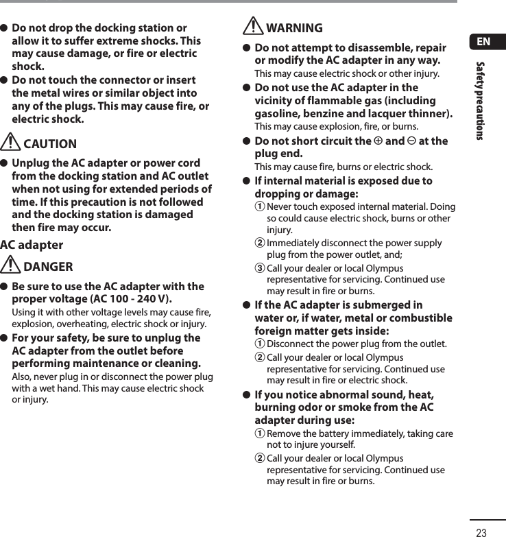 Safety precautions23ENSafety precautions s Do not drop the docking station or allow it to suffer extreme shocks. This may cause damage, or fire or electric shock. s Do not touch the connector or insert the metal wires or similar object into any of the plugs. This may cause fire, or electric shock.f CAUTION s Unplug the AC adapter or power cord from the docking station and AC outlet when not using for extended periods of time. If this precaution is not followed and the docking station is damaged then fire may occur.AC adapterf DANGER s Be sure to use the AC adapter with the proper voltage (AC 100 - 240 V).Using it with other voltage levels may cause fire, explosion, overheating, electric shock or injury. s For your safety, be sure to unplug the AC adapter from the outlet before performing maintenance or cleaning.Also, never plug in or disconnect the power plug with a wet hand. This may cause electric shock or injury.f WARNING s Do not attempt to disassemble, repair or modify the AC adapter in any way.This may cause electric shock or other injury. s Do not use the AC adapter in the vicinity of flammable gas (including gasoline, benzine and lacquer thinner).This may cause explosion, fire, or burns. s Do not short circuit the = and - at the plug end.This may cause fire, burns or electric shock. s If internal material is exposed due to dropping or damage:1 Never touch exposed internal material. Doing so could cause electric shock, burns or other injury.2 Immediately disconnect the power supply plug from the power outlet, and;3 Call your dealer or local Olympus representative for servicing. Continued use may result in fire or burns. s If the AC adapter is submerged in water or, if water, metal or combustible foreign matter gets inside:1 Disconnect the power plug from the outlet.2 Call your dealer or local Olympus representative for servicing. Continued use may result in fire or electric shock. s If you notice abnormal sound, heat, burning odor or smoke from the AC adapter during use:1 Remove the battery immediately, taking care not to injure yourself.2 Call your dealer or local Olympus representative for servicing. Continued use may result in fire or burns.