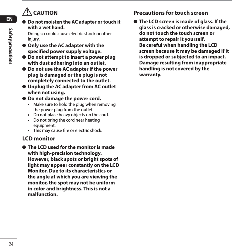 ENSafety precautions24Safety precautionsf CAUTION s Do not moisten the AC adapter or touch it with a wet hand.Doing so could cause electric shock or other injury. s Only use the AC adapter with the specified power supply voltage. s Do not attempt to insert a power plug with dust adhering into an outlet. s Do not use the AC adapter if the power plug is damaged or the plug is not completely connected to the outlet. s Unplug the AC adapter from AC outlet when not using. s Do not damage the power cord.•  Make sure to hold the plug when removing the power plug from the outlet.•  Do not place heavy objects on the cord.•  Do not bring the cord near heating equipment.•  This may cause fire or electric shock.LCD monitor s The LCD used for the monitor is made with high-precision technology. However, black spots or bright spots of light may appear constantly on the LCD Monitor. Due to its characteristics or the angle at which you are viewing the monitor, the spot may not be uniform in color and brightness. This is not a malfunction.Precautions for touch screen s The LCD screen is made of glass. If the glass is cracked or otherwise damaged, do not touch the touch screen or attempt to repair it yourself. Be careful when handling the LCD screen because it may be damaged if it is dropped or subjected to an impact. Damage resulting from inappropriate handling is not covered by the warranty.