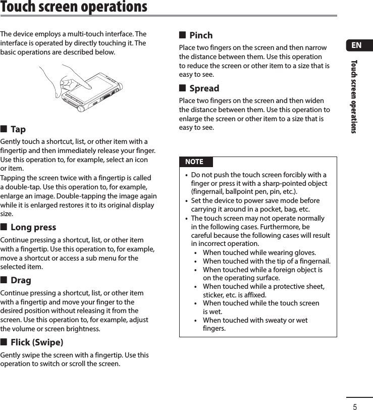 Touch screen operations5ENThe device employs a multi-touch interface. The interface is operated by directly touching it. The basic operations are described below. 4 TapGently touch a shortcut, list, or other item with a fingertip and then immediately release your finger. Use this operation to, for example, select an icon or item.Tapping the screen twice with a fingertip is called a double-tap. Use this operation to, for example, enlarge an image. Double-tapping the image again while it is enlarged restores it to its original display size. 4 Long pressContinue pressing a shortcut, list, or other item with a fingertip. Use this operation to, for example, move a shortcut or access a sub menu for the selected item. 4 DragContinue pressing a shortcut, list, or other item with a fingertip and move your finger to the desired position without releasing it from the screen. Use this operation to, for example, adjust the volume or screen brightness. 4 Flick (Swipe)Gently swipe the screen with a fingertip. Use this operation to switch or scroll the screen. 4 PinchPlace two fingers on the screen and then narrow the distance between them. Use this operation to reduce the screen or other item to a size that is easy to see. 4 SpreadPlace two fingers on the screen and then widen the distance between them. Use this operation to enlarge the screen or other item to a size that is easy to see. NOTE•  Do not push the touch screen forcibly with a finger or press it with a sharp-pointed object (fingernail, ballpoint pen, pin, etc.).•  Set the device to power save mode before carrying it around in a pocket, bag, etc.•  The touch screen may not operate normally in the following cases. Furthermore, be careful because the following cases will result in incorrect operation.•  When touched while wearing gloves.•  When touched with the tip of a fingernail.•  When touched while a foreign object is on the operating surface.•  When touched while a protective sheet, sticker, etc. is affixed.•  When touched while the touch screen is wet.•  When touched with sweaty or wet fingers. Touch screen operations