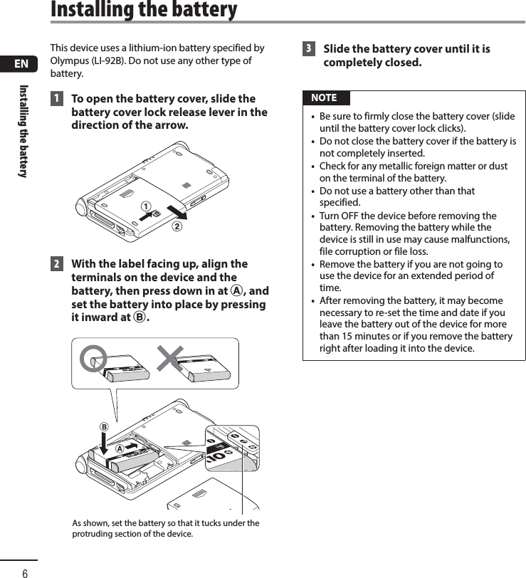 ENInstalling the battery6This device uses a lithium-ion battery specified by Olympus (LI-92B). Do not use any other type of battery. 1  To open the battery cover, slide the battery cover lock release lever in the direction of the arrow. 2  With the label facing up, align the terminals on the device and the battery, then press down in at A, and set the battery into place by pressing it inward at B.As shown, set the battery so that it tucks under the protruding section of the device. 3  Slide the battery cover until it is completely closed. NOTE•  Be sure to firmly close the battery cover (slide until the battery cover lock clicks). •  Do not close the battery cover if the battery is not completely inserted.•  Check for any metallic foreign matter or dust on the terminal of the battery.•  Do not use a battery other than that specified.•  Turn OFF the device before removing the battery. Removing the battery while the device is still in use may cause malfunctions, file corruption or file loss.•  Remove the battery if you are not going to use the device for an extended period of time.•  After removing the battery, it may become necessary to re-set the time and date if you leave the battery out of the device for more than 15 minutes or if you remove the battery right after loading it into the device. Installing the battery