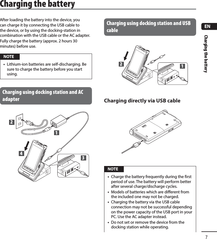 Charging the battery7ENAfter loading the battery into the device, you can charge it by connecting the USB cable to the device, or by using the docking-station in combination with the USB cable or the AC adapter.Fully charge the battery (approx. 2 hours 30 minutes) before use. NOTE•  Lithium-ion batteries are self-discharging. Be sure to charge the battery before you start using.Charging using docking station and AC adapter2134Charging using docking station and USB cable12Charging directly via USB cable NOTE•  Charge the battery frequently during the first period of use. The battery will perform better after several charge/discharge cycles.•  Models of batteries which are different from the included one may not be charged.•  Charging the battery via the USB cable connection may not be successful depending on the power capacity of the USB port in your PC. Use the AC adapter instead.•  Do not set or remove the device from the docking station while operating. Charging the battery