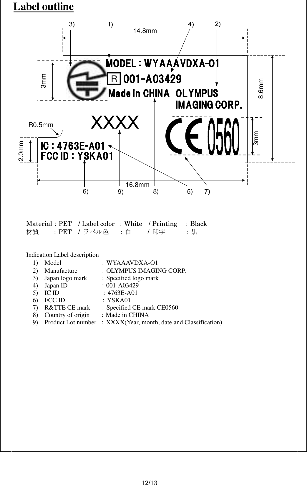   Label outline  FCC ID : YSKA01FCC ID : YSKA01FCC ID : YSKA01FCC ID : YSKA01IC : 4763EIC : 4763EIC : 4763EIC : 4763E----A01A01A01A01R001001001001----A03429A03429A03429A03429Made in CHINAMade in CHINAMade in CHINAMade in CHINA OLYMPUSOLYMPUSOLYMPUSOLYMPUSIMAGING CORP.IMAGING CORP.IMAGING CORP.IMAGING CORP.14.8mm8.6mm16.8mm2.0mmR0.5mm3mmMODEL : WYAAAVDXAMODEL : WYAAAVDXAMODEL : WYAAAVDXAMODEL : WYAAAVDXA----O1O1O1O13mm    Material：PET / Label color  ：White    / Printing    ：Black  材質    ：PET    /  ラベル色      ：白          /  印字      ：黒   Indication Label description                   1) Model                    ：WYAAAVDXA-O1                                                         2)    Manufacture          ：OLYMPUS IMAGING CORP. 3)    Japan logo mark     ：Specified logo mark 4) Japan ID                    ：001-A03429 5)    IC ID              ：4763E-A01 6) FCC ID              ：YSKA01 7) R&amp;TTE CE mark      ：Specified CE mark CE0560 8) Country of origin      ：Made in CHINA 9) Product Lot number  ：XXXX(Year, month, date and Classification)             12/13 