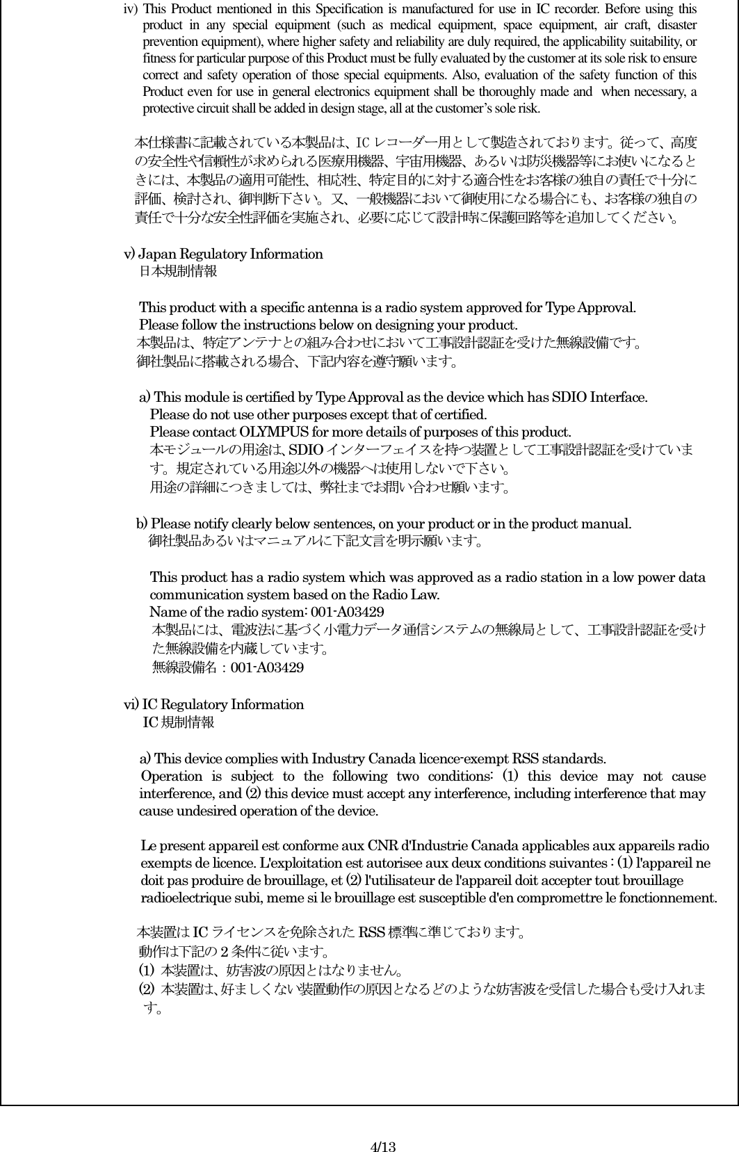 iv) This Product mentioned in this Specification is manufactured for use in IC recorder. Before using this product  in  any  special  equipment  (such  as  medical  equipment,  space  equipment,  air  craft,  disaster prevention equipment), where higher safety and reliability are duly required, the applicability suitability, or fitness for particular purpose of this Product must be fully evaluated by the customer at its sole risk to ensure correct and safety operation of those special equipments. Also, evaluation of the safety function of this Product even for use in general electronics equipment shall be thoroughly made and when necessary, a protective circuit shall be added in design stage, all at the customer’s sole risk.  本仕様書に記載されている本製品は、IC レコーダー用として製造されております。従って、高度の安全性や信頼性が求められる医療用機器、宇宙用機器、あるいは防災機器等にお使いになるときには、本製品の適用可能性、相応性、特定目的に対する適合性をお客様の独自の責任で十分に評価、検討され、御判断下さい。又、一般機器において御使用になる場合にも、お客様の独自の責任で十分な安全性評価を実施され、必要に応じて設計時に保護回路等を追加してください。  v) Japan Regulatory Information          日本規制情報  This product with a specific antenna is a radio system approved for Type Approval. Please follow the instructions below on designing your product. 本製品は、特定アンテナとの組み合わせにおいて工事設計認証を受けた無線設備です。 御社製品に搭載される場合、下記内容を遵守願います。  a) This module is certified by Type Approval as the device which has SDIO Interface.   Please do not use other purposes except that of certified. Please contact OLYMPUS for more details of purposes of this product. 本モジュールの用途は、SDIO インターフェイスを持つ装置として工事設計認証を受けていま す。規定されている用途以外の機器へは使用しないで下さい。 用途の詳細につきましては、弊社までお問い合わせ願います。    b) Please notify clearly below sentences, on your product or in the product manual. 御社製品あるいはマニュアルに下記文言を明示願います。  This product has a radio system which was approved as a radio station in a low power data communication system based on the Radio Law. Name of the radio system: 001-A03429 本製品には、電波法に基づく小電力データ通信システムの無線局として、工事設計認証を受けた無線設備を内蔵しています。 無線設備名：001-A03429  vi) IC Regulatory Information   IC 規制情報                                            a) This device complies with Industry Canada licence-exempt RSS standards. Operation  is  subject  to  the  following  two  conditions:  (1)  this  device  may  not  cause interference, and (2) this device must accept any interference, including interference that may cause undesired operation of the device.  Le present appareil est conforme aux CNR d&apos;Industrie Canada applicables aux appareils radio exempts de licence. L&apos;exploitation est autorisee aux deux conditions suivantes : (1) l&apos;appareil ne doit pas produire de brouillage, et (2) l&apos;utilisateur de l&apos;appareil doit accepter tout brouillage radioelectrique subi, meme si le brouillage est susceptible d&apos;en compromettre le fonctionnement.  本装置はIC ライセンスを免除された RSS 標準に準じております。 動作は下記の 2条件に従います。 (1)  本装置は、妨害波の原因とはなりません。 (2)  本装置は、好ましくない装置動作の原因となるどのような妨害波を受信した場合も受け入れます。       4/13 