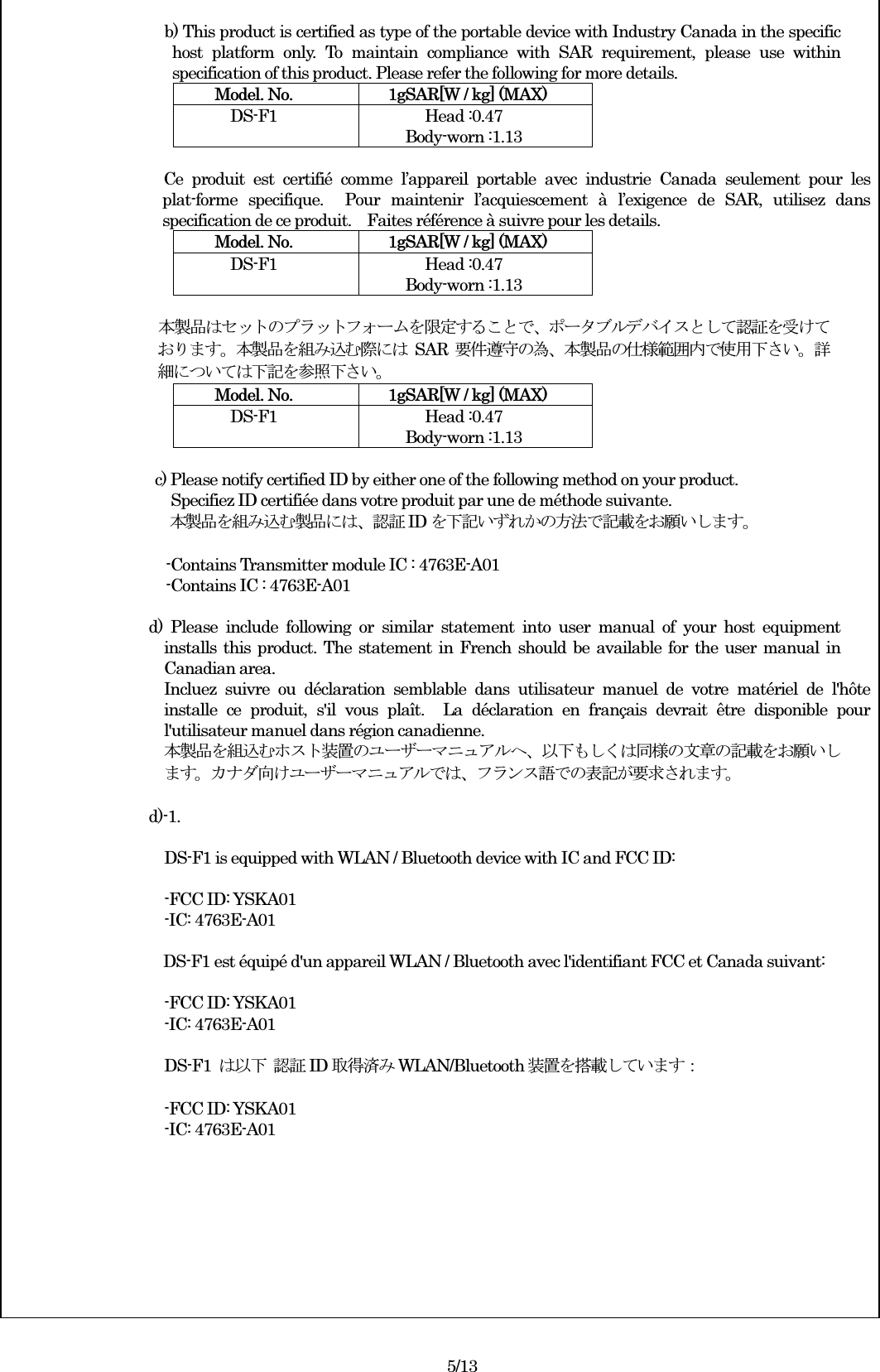  b) This product is certified as type of the portable device with Industry Canada in the specific host  platform  only.  To  maintain  compliance  with  SAR  requirement,  please  use  within specification of this product. Please refer the following for more details. Model. No.    1gSAR[W / kg] (MAX) DS-F1  Head :0.47 Body-worn :1.13   Ce  produit  est  certifié  comme  l’appareil  portable  avec  industrie  Canada  seulement  pour  les plat-forme  specifique.    Pour  maintenir  l’acquiescement  à  l’exigence  de  SAR,  utilisez  dans specification de ce produit.    Faites référence à suivre pour les details. Model. No.    1gSAR[W / kg] (MAX) DS-F1  Head :0.47 Body-worn :1.13  本製品はセットのプラットフォームを限定することで、ポータブルデバイスとして認証を受けております。本製品を組み込む際には SAR 要件遵守の為、本製品の仕様範囲内で使用下さい。詳細については下記を参照下さい。 Model. No.    1gSAR[W / kg] (MAX) DS-F1  Head :0.47 Body-worn :1.13  c) Please notify certified ID by either one of the following method on your product. Specifiez ID certifiée dans votre produit par une de méthode suivante. 本製品を組み込む製品には、認証ID を下記いずれかの方法で記載をお願いします。                          -Contains Transmitter module IC : 4763E-A01                                         -Contains IC : 4763E-A01  d)  Please  include  following  or  similar  statement  into  user  manual  of  your  host  equipment installs this product. The statement in French should be available for the user manual in Canadian area. Incluez  suivre  ou  déclaration  semblable  dans  utilisateur  manuel  de  votre  matériel  de  l&apos;hôte installe  ce  produit,  s&apos;il  vous  plaît.    La  déclaration  en  français  devrait  être  disponible  pour l&apos;utilisateur manuel dans région canadienne. 本製品を組込むホスト装置のユーザーマニュアルへ、以下もしくは同様の文章の記載をお願いします。カナダ向けユーザーマニュアルでは、フランス語での表記が要求されます。  d)-1.  DS-F1 is equipped with WLAN / Bluetooth device with IC and FCC ID:  -FCC ID: YSKA01 -IC: 4763E-A01  DS-F1 est équipé d&apos;un appareil WLAN / Bluetooth avec l&apos;identifiant FCC et Canada suivant:  -FCC ID: YSKA01 -IC: 4763E-A01    DS-F1  は以下 認証ID 取得済みWLAN/Bluetooth 装置を搭載しています：  -FCC ID: YSKA01 -IC: 4763E-A01          5/13 