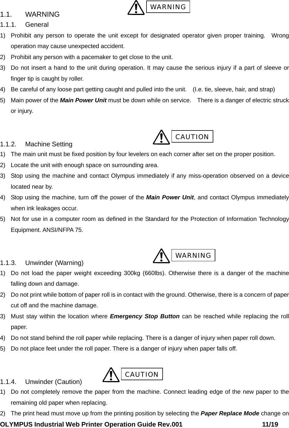 OLYMPUS Industrial Web Printer Operation Guide Rev.001                        11/19  1.1. WARNING       1.1.1. General 1)  Prohibit any person to operate the unit except for designated operator given proper training. Wrong operation may cause unexpected accident.   2)  Prohibit any person with a pacemaker to get close to the unit. 3)  Do not insert a hand to the unit during operation. It may cause the serious injury if a part of sleeve or finger tip is caught by roller.   4)  Be careful of any loose part getting caught and pulled into the unit. (I.e. tie, sleeve, hair, and strap)   5)  Main power of the Main Power Unit must be down while on service. There is a danger of electric struck or injury.   1.1.2. Machine Setting      1)  The main unit must be fixed position by four levelers on each corner after set on the proper position.   2)  Locate the unit with enough space on surrounding area. 3)  Stop using the machine and contact Olympus immediately if any miss-operation observed on a device located near by.   4)  Stop using the machine, turn off the power of the Main Power Unit, and contact Olympus immediately when ink leakages occur. 5)  Not for use in a computer room as defined in the Standard for the Protection of Information Technology Equipment. ANSI/NFPA 75.  1.1.3. Unwinder (Warning)       1)  Do not load the paper weight exceeding 300kg (660lbs). Otherwise there is a danger of the machine falling down and damage.   2)  Do not print while bottom of paper roll is in contact with the ground. Otherwise, there is a concern of paper cut off and the machine damage. 3)  Must stay within the location where Emergency Stop Button can be reached while replacing the roll paper. 4)  Do not stand behind the roll paper while replacing. There is a danger of injury when paper roll down. 5)  Do not place feet under the roll paper. There is a danger of injury when paper falls off.  1.1.4. Unwinder (Caution)   1)  Do not completely remove the paper from the machine. Connect leading edge of the new paper to the remaining old paper when replacing. 2)  The print head must move up from the printing position by selecting the Paper Replace Mode change on CAUTION WARNING WARNING CAUTION 