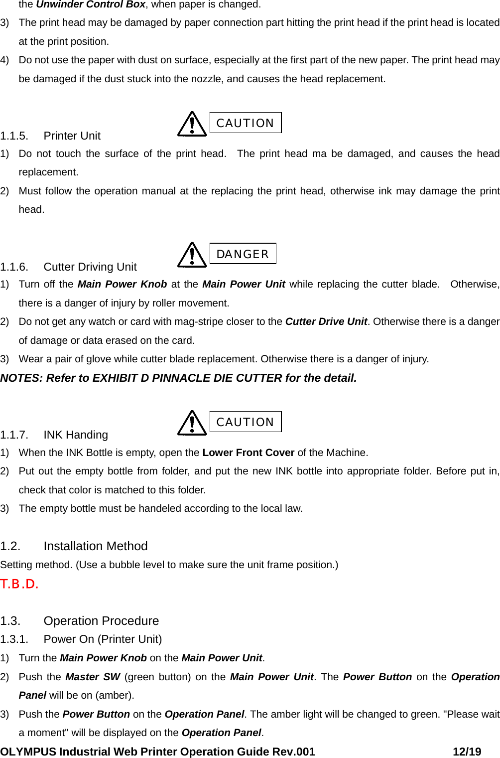 OLYMPUS Industrial Web Printer Operation Guide Rev.001                        12/19 the Unwinder Control Box, when paper is changed. 3)  The print head may be damaged by paper connection part hitting the print head if the print head is located at the print position. 4)  Do not use the paper with dust on surface, especially at the first part of the new paper. The print head may be damaged if the dust stuck into the nozzle, and causes the head replacement.  1.1.5. Printer Unit     1)  Do not touch the surface of the print head.  The print head ma be damaged, and causes the head replacement. 2)  Must follow the operation manual at the replacing the print head, otherwise ink may damage the print head.  1.1.6.  Cutter Driving Unit   1)  Turn off the Main Power Knob at the Main Power Unit while replacing the cutter blade. Otherwise, there is a danger of injury by roller movement. 2)  Do not get any watch or card with mag-stripe closer to the Cutter Drive Unit. Otherwise there is a danger of damage or data erased on the card.   3)  Wear a pair of glove while cutter blade replacement. Otherwise there is a danger of injury. NOTES: Refer to EXHIBIT D PINNACLE DIE CUTTER for the detail.  1.1.7. INK Handing     1)  When the INK Bottle is empty, open the Lower Front Cover of the Machine. 2)  Put out the empty bottle from folder, and put the new INK bottle into appropriate folder. Before put in, check that color is matched to this folder. 3)  The empty bottle must be handeled according to the local law.  1.2. Installation Method Setting method. (Use a bubble level to make sure the unit frame position.) T.B .D.  1.3. Operation Procedure 1.3.1.  Power On (Printer Unit) 1) Turn the Main Power Knob on the Main Power Unit. 2) Push the Master SW (green button) on the Main Power Unit. The Power Button on the Operation Panel will be on (amber). 3) Push the Power Button on the Operation Panel. The amber light will be changed to green. &quot;Please wait a moment&quot; will be displayed on the Operation Panel. CAUTION DANGER CAUTION 