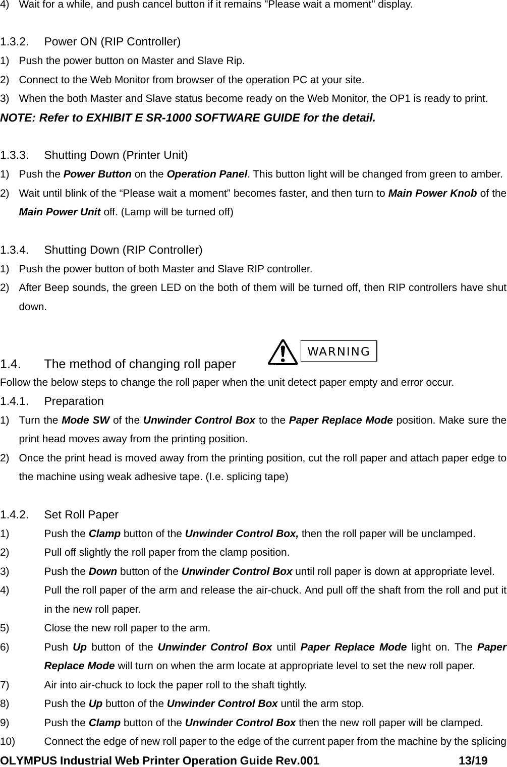 OLYMPUS Industrial Web Printer Operation Guide Rev.001                        13/19 4)  Wait for a while, and push cancel button if it remains &quot;Please wait a moment&quot; display.  1.3.2.  Power ON (RIP Controller) 1)  Push the power button on Master and Slave Rip. 2)  Connect to the Web Monitor from browser of the operation PC at your site. 3)  When the both Master and Slave status become ready on the Web Monitor, the OP1 is ready to print. NOTE: Refer to EXHIBIT E SR-1000 SOFTWARE GUIDE for the detail.  1.3.3.  Shutting Down (Printer Unit) 1) Push the Power Button on the Operation Panel. This button light will be changed from green to amber. 2)  Wait until blink of the “Please wait a moment” becomes faster, and then turn to Main Power Knob of the Main Power Unit off. (Lamp will be turned off)  1.3.4.  Shutting Down (RIP Controller) 1)  Push the power button of both Master and Slave RIP controller. 2)  After Beep sounds, the green LED on the both of them will be turned off, then RIP controllers have shut down.  1.4.  The method of changing roll paper   Follow the below steps to change the roll paper when the unit detect paper empty and error occur. 1.4.1. Preparation 1) Turn the Mode SW of the Unwinder Control Box to the Paper Replace Mode position. Make sure the print head moves away from the printing position. 2)  Once the print head is moved away from the printing position, cut the roll paper and attach paper edge to the machine using weak adhesive tape. (I.e. splicing tape)  1.4.2.  Set Roll Paper 1) Push the Clamp button of the Unwinder Control Box, then the roll paper will be unclamped. 2)  Pull off slightly the roll paper from the clamp position. 3) Push the Down button of the Unwinder Control Box until roll paper is down at appropriate level. 4)  Pull the roll paper of the arm and release the air-chuck. And pull off the shaft from the roll and put it in the new roll paper. 5)  Close the new roll paper to the arm. 6) Push Up button of the Unwinder Control Box until Paper Replace Mode light on. The Paper Replace Mode will turn on when the arm locate at appropriate level to set the new roll paper. 7)  Air into air-chuck to lock the paper roll to the shaft tightly. 8) Push the Up button of the Unwinder Control Box until the arm stop. 9) Push the Clamp button of the Unwinder Control Box then the new roll paper will be clamped. 10)  Connect the edge of new roll paper to the edge of the current paper from the machine by the splicing WARNING 