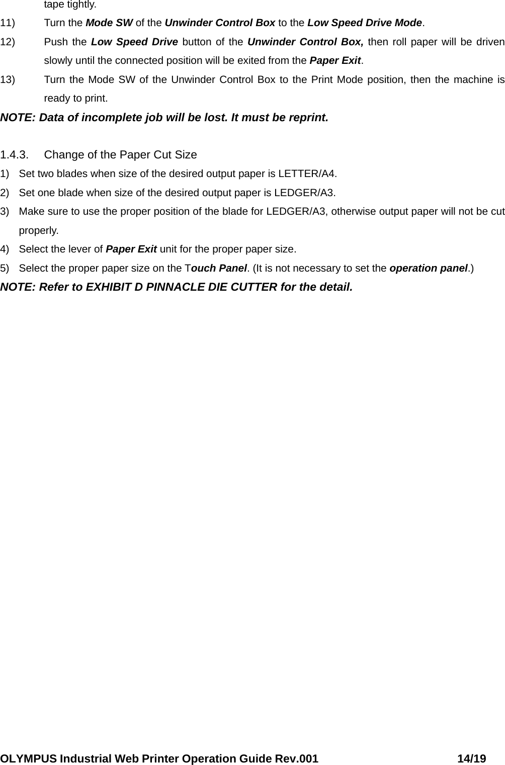 OLYMPUS Industrial Web Printer Operation Guide Rev.001                        14/19 tape tightly. 11) Turn the Mode SW of the Unwinder Control Box to the Low Speed Drive Mode. 12) Push the Low Speed Drive button of the Unwinder Control Box, then roll paper will be driven slowly until the connected position will be exited from the Paper Exit. 13)  Turn the Mode SW of the Unwinder Control Box to the Print Mode position, then the machine is ready to print. NOTE: Data of incomplete job will be lost. It must be reprint.  1.4.3.  Change of the Paper Cut Size 1)  Set two blades when size of the desired output paper is LETTER/A4. 2)  Set one blade when size of the desired output paper is LEDGER/A3. 3)  Make sure to use the proper position of the blade for LEDGER/A3, otherwise output paper will not be cut properly. 4)  Select the lever of Paper Exit unit for the proper paper size. 5)  Select the proper paper size on the Touch Panel. (It is not necessary to set the operation panel.) NOTE: Refer to EXHIBIT D PINNACLE DIE CUTTER for the detail. 