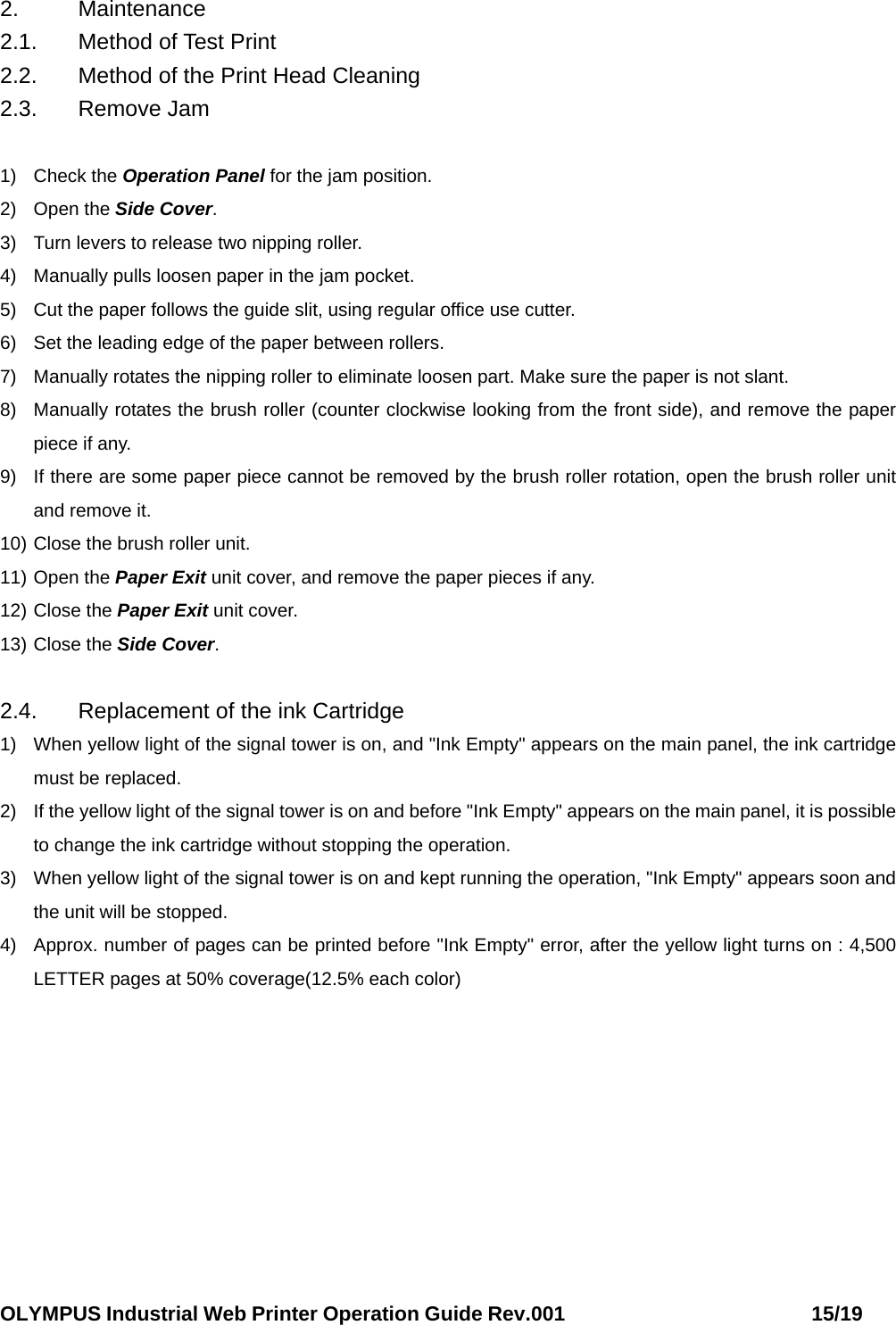 OLYMPUS Industrial Web Printer Operation Guide Rev.001                        15/19  2. Maintenance 2.1.  Method of Test Print 2.2.  Method of the Print Head Cleaning 2.3. Remove Jam  1) Check the Operation Panel for the jam position. 2) Open the Side Cover. 3)  Turn levers to release two nipping roller. 4)  Manually pulls loosen paper in the jam pocket. 5)  Cut the paper follows the guide slit, using regular office use cutter. 6)  Set the leading edge of the paper between rollers. 7)  Manually rotates the nipping roller to eliminate loosen part. Make sure the paper is not slant. 8)  Manually rotates the brush roller (counter clockwise looking from the front side), and remove the paper piece if any. 9)  If there are some paper piece cannot be removed by the brush roller rotation, open the brush roller unit and remove it. 10) Close the brush roller unit. 11) Open the Paper Exit unit cover, and remove the paper pieces if any. 12) Close the Paper Exit unit cover. 13) Close the Side Cover.  2.4. Replacement of the ink Cartridge 1)  When yellow light of the signal tower is on, and &quot;Ink Empty&quot; appears on the main panel, the ink cartridge must be replaced. 2)  If the yellow light of the signal tower is on and before &quot;Ink Empty&quot; appears on the main panel, it is possible to change the ink cartridge without stopping the operation. 3)  When yellow light of the signal tower is on and kept running the operation, &quot;Ink Empty&quot; appears soon and the unit will be stopped. 4)  Approx. number of pages can be printed before &quot;Ink Empty&quot; error, after the yellow light turns on : 4,500 LETTER pages at 50% coverage(12.5% each color) 