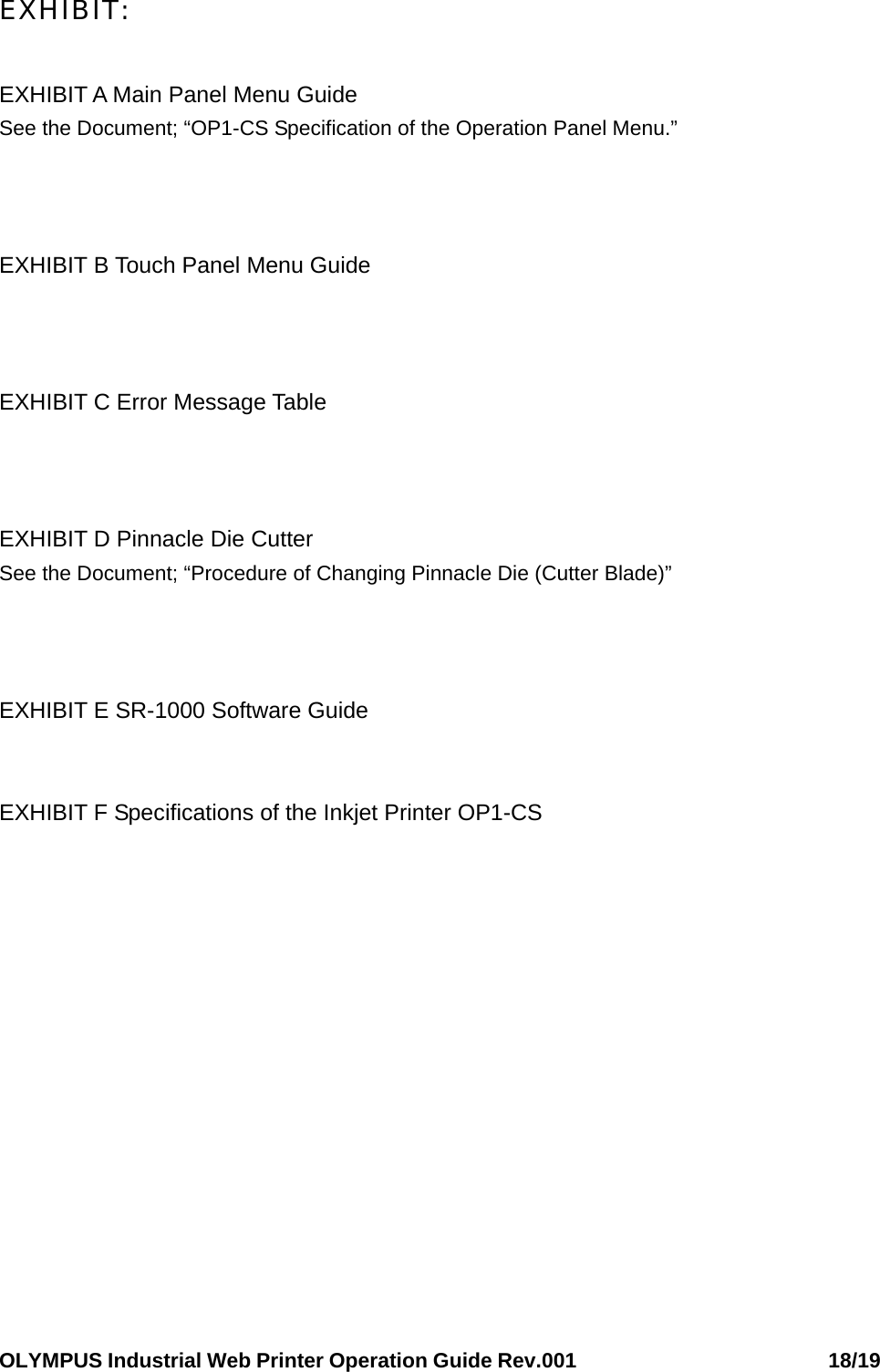 OLYMPUS Industrial Web Printer Operation Guide Rev.001                        18/19 EXHIBIT:  EXHIBIT A Main Panel Menu Guide See the Document; “OP1-CS Specification of the Operation Panel Menu.”    EXHIBIT B Touch Panel Menu Guide    EXHIBIT C Error Message Table      EXHIBIT D Pinnacle Die Cutter See the Document; “Procedure of Changing Pinnacle Die (Cutter Blade)”    EXHIBIT E SR-1000 Software Guide   EXHIBIT F Specifications of the Inkjet Printer OP1-CS      