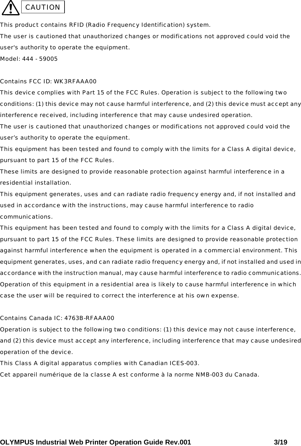 OLYMPUS Industrial Web Printer Operation Guide Rev.001                        3/19   This product contains RFID (Radio Frequency Identification) system.  The user is cautioned that unauthorized changes or modifications not approved could void the user&apos;s authority to operate the equipment.  Model: 444 - 59005  Contains FCC ID: WK3RFAAA00 This device complies with Part 15 of the FCC Rules. Operation is subject to the following two conditions: (1) this device may not cause harmful interference, and (2) this device must accept any interference received, including interference that may cause undesired operation.  The user is cautioned that unauthorized changes or modifications not approved could void the user’s authority to operate the equipment.  This equipment has been tested and found to comply with the limits for a Class A digital device, pursuant to part 15 of the FCC Rules.  These limits are designed to provide reasonable protection against harmful interference in a residential installation.  This equipment generates, uses and can radiate radio frequency energy and, if not installed and used in accordance with the instructions, may cause harmful interference to radio communications.  This equipment has been tested and found to comply with the limits for a Class A digital device, pursuant to part 15 of the FCC Rules. These limits are designed to provide reasonable protection against harmful interference when the equipment is operated in a commercial environment. This equipment generates, uses, and can radiate radio frequency energy and, if not installed and used in accordance with the instruction manual, may cause harmful interference to radio communications. Operation of this equipment in a residential area is likely to cause harmful interference in which case the user will be required to correct the interference at his own expense.   Contains Canada IC: 4763B-RFAAA00 Operation is subject to the following two conditions: (1) this device may not cause interference, and (2) this device must accept any interference, including interference that may cause undesired operation of the device.  This Class A digital apparatus complies with Canadian ICES-003.  Cet appareil numérique de la classe A est conforme à la norme NMB-003 du Canada. CAUTION 