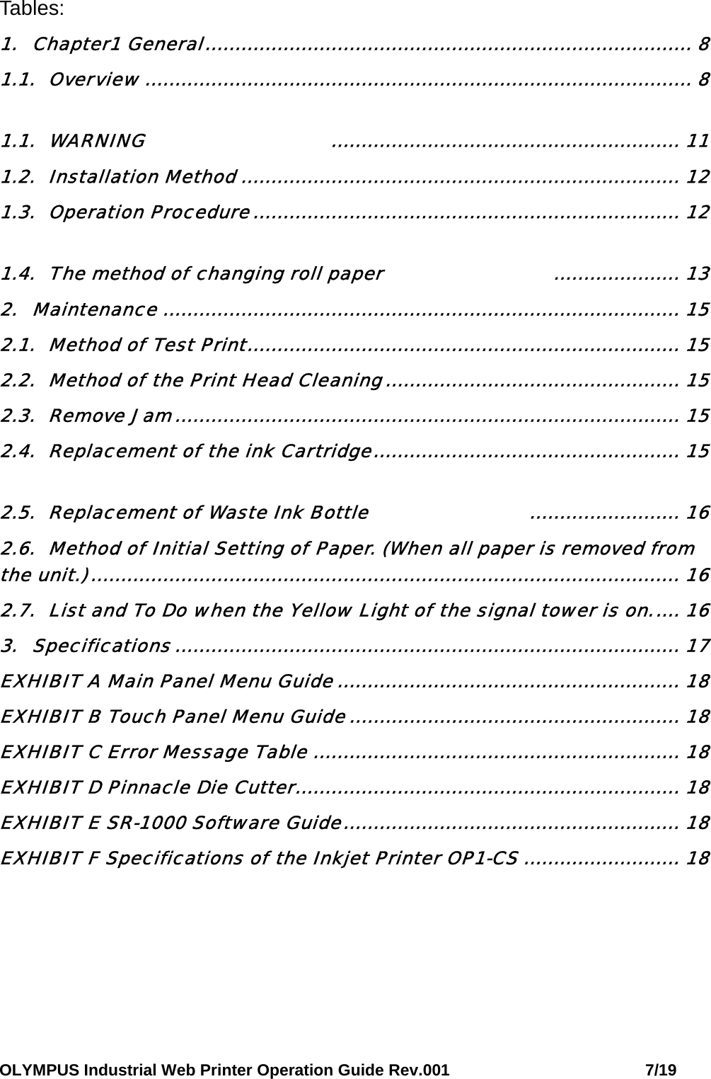 OLYMPUS Industrial Web Printer Operation Guide Rev.001                        7/19 Tables: 1. Chapter1 General................................................................................. 8 1.1. Overview ........................................................................................... 8 1.1. WARNING    .......................................................... 11 1.2. Installation Method ......................................................................... 12 1.3. Operation Procedure....................................................................... 12 1.4. The method of changing roll paper ..................... 13 2. Maintenance ...................................................................................... 15 2.1. Method of Test Print........................................................................ 15 2.2. Method of the Print Head Cleaning................................................. 15 2.3. Remove Jam.................................................................................... 15 2.4. Replacement of the ink Cartridge................................................... 15 2.5. Replacement of Waste Ink Bottle  ......................... 16 2.6. Method of Initial Setting of Paper. (When all paper is removed from the unit.).................................................................................................. 16 2.7. List and To Do when the Yellow Light of the signal tower is on..... 16 3. Specifications .................................................................................... 17 EXHIBIT A Main Panel Menu Guide ......................................................... 18 EXHIBIT B Touch Panel Menu Guide ....................................................... 18 EXHIBIT C Error Message Table ............................................................. 18 EXHIBIT D Pinnacle Die Cutter................................................................ 18 EXHIBIT E SR-1000 Software Guide........................................................ 18 EXHIBIT F Specifications of the Inkjet Printer OP1-CS .......................... 18   