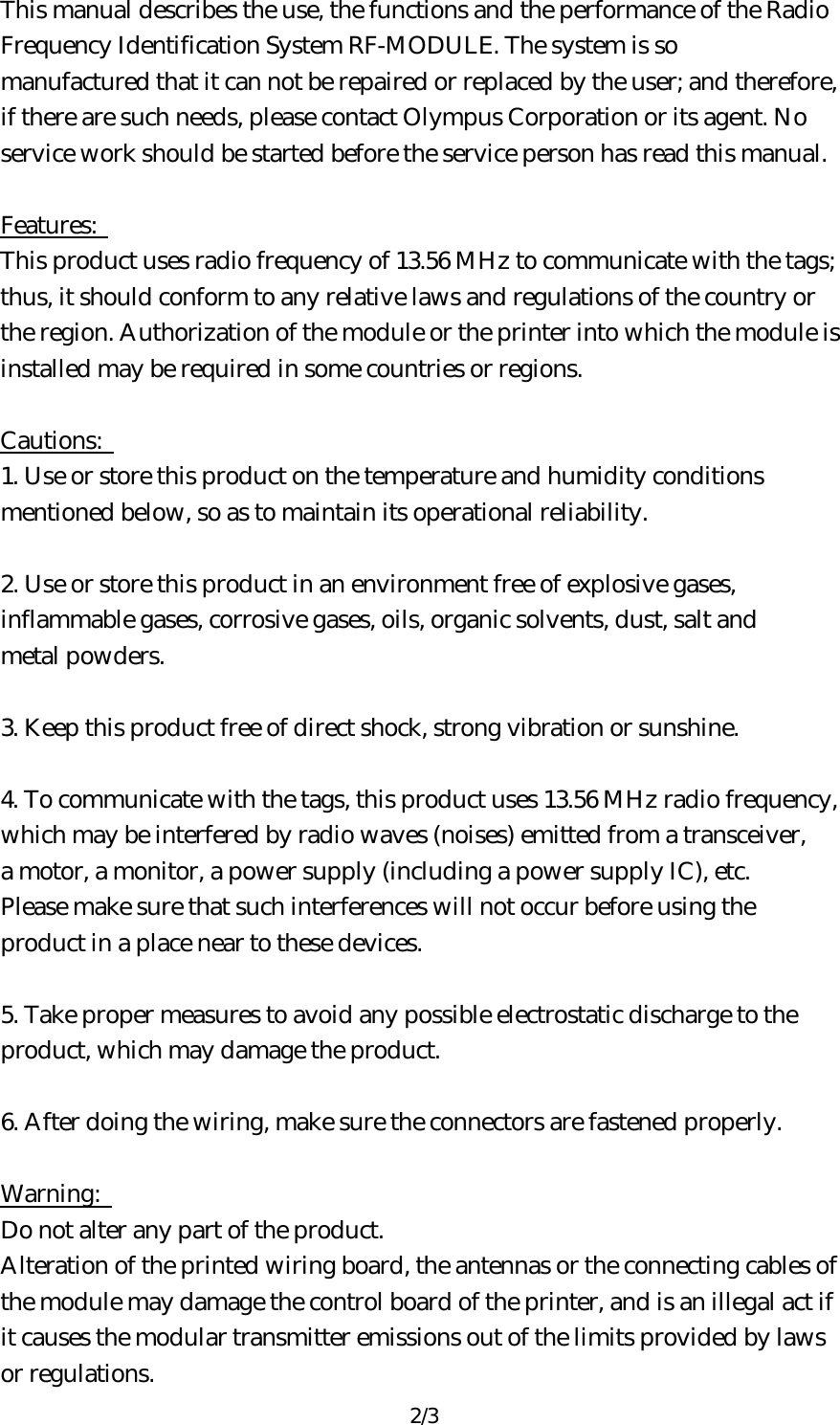 2/3 This manual describes the use, the functions and the performance of the Radio   Frequency Identification System RF-MODULE. The system is so   manufactured that it can not be repaired or replaced by the user; and therefore,   if there are such needs, please contact Olympus Corporation or its agent. No   service work should be started before the service person has read this manual.    Features:   This product uses radio frequency of 13.56 MHz to communicate with the tags;   thus, it should conform to any relative laws and regulations of the country or   the region. Authorization of the module or the printer into which the module is   installed may be required in some countries or regions.    Cautions:   1. Use or store this product on the temperature and humidity conditions   mentioned below, so as to maintain its operational reliability.    2. Use or store this product in an environment free of explosive gases,   inflammable gases, corrosive gases, oils, organic solvents, dust, salt and   metal powders.    3. Keep this product free of direct shock, strong vibration or sunshine.    4. To communicate with the tags, this product uses 13.56 MHz radio frequency,   which may be interfered by radio waves (noises) emitted from a transceiver,   a motor, a monitor, a power supply (including a power supply IC), etc.   Please make sure that such interferences will not occur before using the   product in a place near to these devices.    5. Take proper measures to avoid any possible electrostatic discharge to the   product, which may damage the product.    6. After doing the wiring, make sure the connectors are fastened properly.    Warning:   Do not alter any part of the product.   Alteration of the printed wiring board, the antennas or the connecting cables of   the module may damage the control board of the printer, and is an illegal act if   it causes the modular transmitter emissions out of the limits provided by laws   or regulations.   