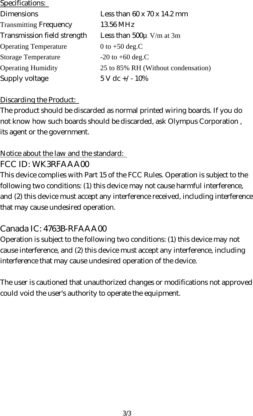 3/3  Specifications:   Dimensions        Less than 60 x 70 x 14.2 mm Transmitting Frequency   13.56 MHz Transmission field strength    Less than 500μV/m at 3m Operating Temperature      0 to +50 deg.C Storage Temperature      -20 to +60 deg.C Operating Humidity      25 to 85% RH (Without condensation) Supply voltage      5 V dc +/- 10%  Discarding the Product:   The product should be discarded as normal printed wiring boards. If you do   not know how such boards should be discarded, ask Olympus Corporation ,   its agent or the government.  Notice about the law and the standard:   FCC ID: WK3RFAAA00 This device complies with Part 15 of the FCC Rules. Operation is subject to the   following two conditions: (1) this device may not cause harmful interference,   and (2) this device must accept any interference received, including interference   that may cause undesired operation.    Canada IC: 4763B-RFAAA00 Operation is subject to the following two conditions: (1) this device may not cause interference, and (2) this device must accept any interference, including interference that may cause undesired operation of the device.    The user is cautioned that unauthorized changes or modifications not approved   could void the user&apos;s authority to operate the equipment.    