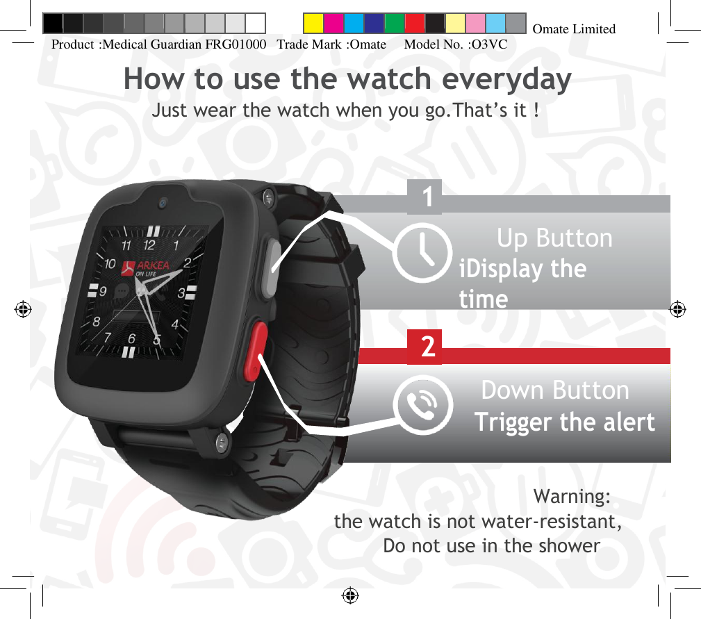 Up Button iDisplay the time Down Button Trigger the alert   Omate Limited Product :Medical Guardian FRG01000   Trade Mark :Omate     Model No. :O3VC How to use the watch everyday Just wear the watch when you go.That’s it !      1     2                                                                                Warning:                                              the watch is not water-resistant,                                                                                                          Do not use in the shower                             
