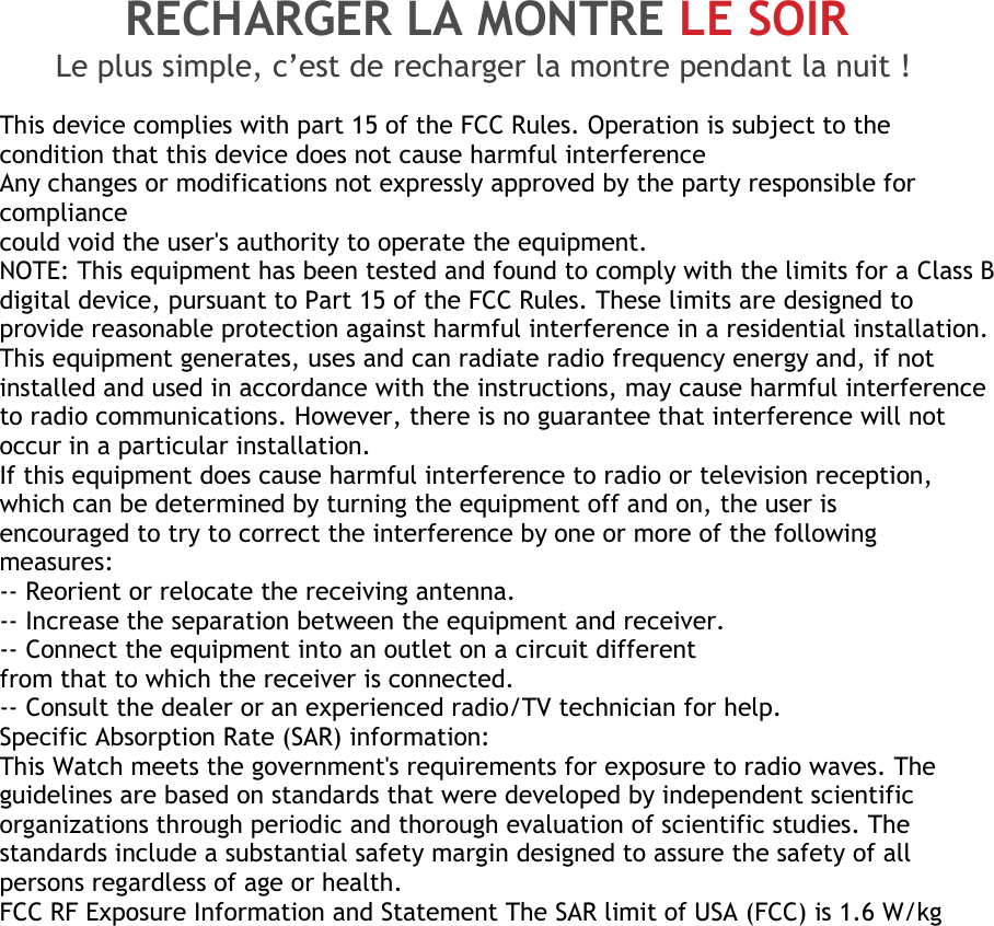 RECHARGER LA MONTRE LE SOIR Le plus simple, c’est de recharger la montre pendant la nuit !  This device complies with part 15 of the FCC Rules. Operation is subject to the condition that this device does not cause harmful interference Any changes or modifications not expressly approved by the party responsible for compliance could void the user&apos;s authority to operate the equipment. NOTE: This equipment has been tested and found to comply with the limits for a Class B digital device, pursuant to Part 15 of the FCC Rules. These limits are designed to provide reasonable protection against harmful interference in a residential installation. This equipment generates, uses and can radiate radio frequency energy and, if not installed and used in accordance with the instructions, may cause harmful interference to radio communications. However, there is no guarantee that interference will not occur in a particular installation. If this equipment does cause harmful interference to radio or television reception, which can be determined by turning the equipment off and on, the user is encouraged to try to correct the interference by one or more of the following measures: -- Reorient or relocate the receiving antenna. -- Increase the separation between the equipment and receiver. -- Connect the equipment into an outlet on a circuit different from that to which the receiver is connected. -- Consult the dealer or an experienced radio/TV technician for help. Specific Absorption Rate (SAR) information: This Watch meets the government&apos;s requirements for exposure to radio waves. The guidelines are based on standards that were developed by independent scientific organizations through periodic and thorough evaluation of scientific studies. The standards include a substantial safety margin designed to assure the safety of all persons regardless of age or health. FCC RF Exposure Information and Statement The SAR limit of USA (FCC) is 1.6 W/kg 