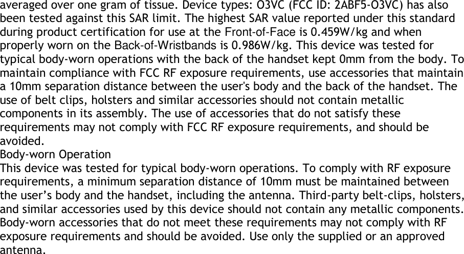 averaged over one gram of tissue. Device types: O3VC (FCC ID: 2ABF5-O3VC) has also been tested against this SAR limit. The highest SAR value reported under this standard during product certification for use at the Front-of-Face is 0.459W/kg and when properly worn on the Back-of-Wristbands is 0.986W/kg. This device was tested for typical body-worn operations with the back of the handset kept 0mm from the body. To maintain compliance with FCC RF exposure requirements, use accessories that maintain a 10mm separation distance between the user&apos;s body and the back of the handset. The use of belt clips, holsters and similar accessories should not contain metallic components in its assembly. The use of accessories that do not satisfy these requirements may not comply with FCC RF exposure requirements, and should be avoided. Body-worn Operation This device was tested for typical body-worn operations. To comply with RF exposure requirements, a minimum separation distance of 10mm must be maintained between the user’s body and the handset, including the antenna. Third-party belt-clips, holsters, and similar accessories used by this device should not contain any metallic components. Body-worn accessories that do not meet these requirements may not comply with RF exposure requirements and should be avoided. Use only the supplied or an approved antenna.  