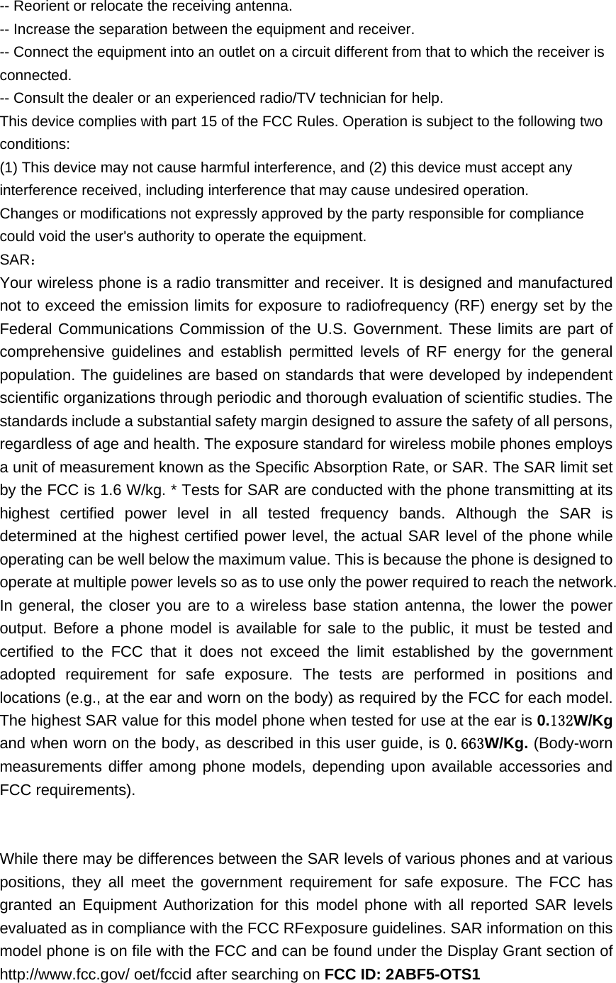 -- Reorient or relocate the receiving antenna.     -- Increase the separation between the equipment and receiver.       -- Connect the equipment into an outlet on a circuit different from that to which the receiver is connected.   -- Consult the dealer or an experienced radio/TV technician for help. This device complies with part 15 of the FCC Rules. Operation is subject to the following two conditions: (1) This device may not cause harmful interference, and (2) this device must accept any interference received, including interference that may cause undesired operation. Changes or modifications not expressly approved by the party responsible for compliance could void the user&apos;s authority to operate the equipment. SAR： Your wireless phone is a radio transmitter and receiver. It is designed and manufactured not to exceed the emission limits for exposure to radiofrequency (RF) energy set by the Federal Communications Commission of the U.S. Government. These limits are part of comprehensive guidelines and establish permitted levels of RF energy for the general population. The guidelines are based on standards that were developed by independent scientific organizations through periodic and thorough evaluation of scientific studies. The standards include a substantial safety margin designed to assure the safety of all persons, regardless of age and health. The exposure standard for wireless mobile phones employs a unit of measurement known as the Specific Absorption Rate, or SAR. The SAR limit set by the FCC is 1.6 W/kg. * Tests for SAR are conducted with the phone transmitting at its highest certified power level in all tested frequency bands. Although the SAR is determined at the highest certified power level, the actual SAR level of the phone while operating can be well below the maximum value. This is because the phone is designed to operate at multiple power levels so as to use only the power required to reach the network. In general, the closer you are to a wireless base station antenna, the lower the power output. Before a phone model is available for sale to the public, it must be tested and certified to the FCC that it does not exceed the limit established by the government adopted requirement for safe exposure. The tests are performed in positions and locations (e.g., at the ear and worn on the body) as required by the FCC for each model. The highest SAR value for this model phone when tested for use at the ear is 0.132W/Kg and when worn on the body, as described in this user guide, is 0.663W/Kg. (Body-worn measurements differ among phone models, depending upon available accessories and FCC requirements).       While there may be differences between the SAR levels of various phones and at various positions, they all meet the government requirement for safe exposure. The FCC has granted an Equipment Authorization for this model phone with all reported SAR levels evaluated as in compliance with the FCC RFexposure guidelines. SAR information on this model phone is on file with the FCC and can be found under the Display Grant section of http://www.fcc.gov/ oet/fccid after searching on FCC ID: 2ABF5-OTS1   