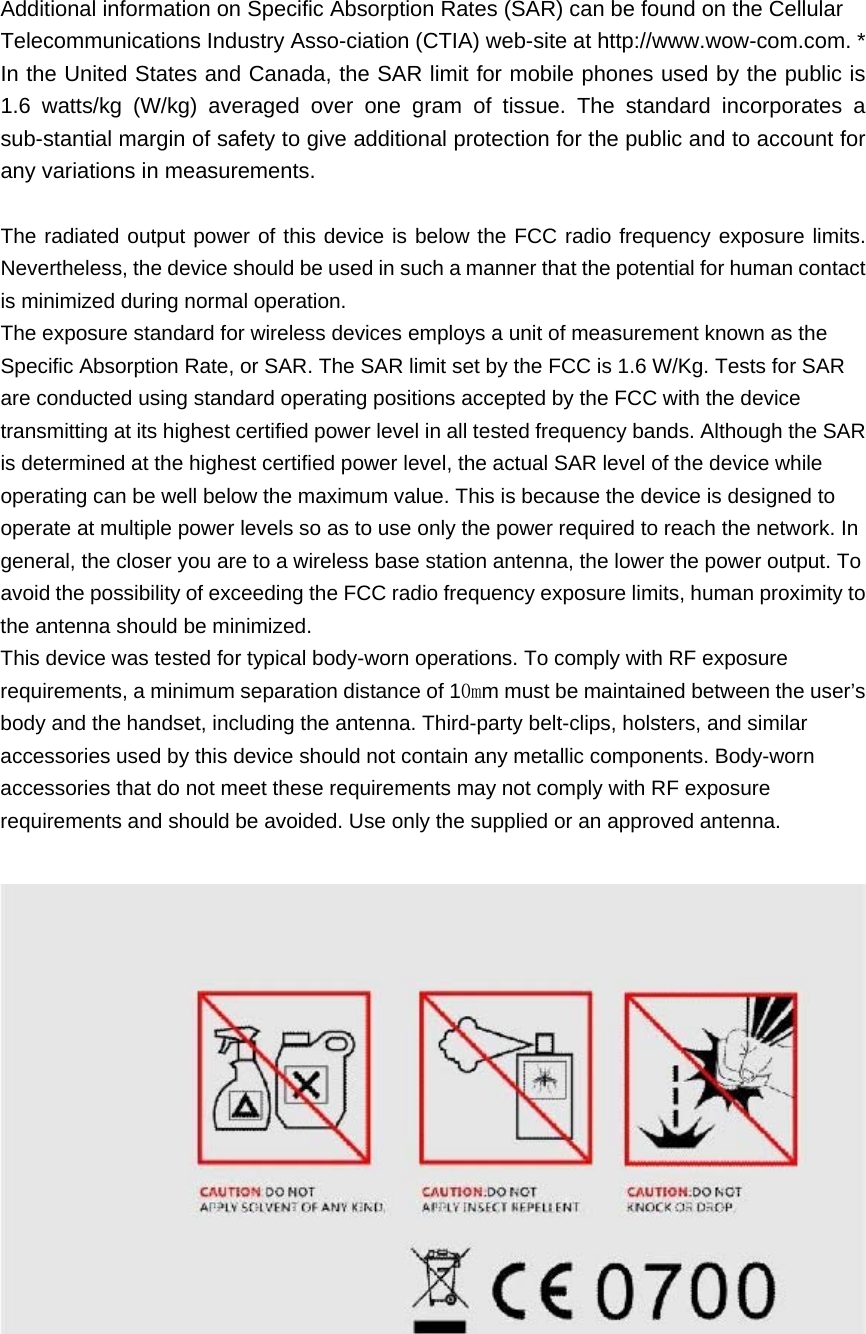 Additional information on Specific Absorption Rates (SAR) can be found on the Cellular Telecommunications Industry Asso-ciation (CTIA) web-site at http://www.wow-com.com. * In the United States and Canada, the SAR limit for mobile phones used by the public is 1.6 watts/kg (W/kg) averaged over one gram of tissue. The standard incorporates a sub-stantial margin of safety to give additional protection for the public and to account for any variations in measurements.   The radiated output power of this device is below the FCC radio frequency exposure limits. Nevertheless, the device should be used in such a manner that the potential for human contact is minimized during normal operation. The exposure standard for wireless devices employs a unit of measurement known as the Specific Absorption Rate, or SAR. The SAR limit set by the FCC is 1.6 W/Kg. Tests for SAR are conducted using standard operating positions accepted by the FCC with the device transmitting at its highest certified power level in all tested frequency bands. Although the SAR is determined at the highest certified power level, the actual SAR level of the device while operating can be well below the maximum value. This is because the device is designed to operate at multiple power levels so as to use only the power required to reach the network. In general, the closer you are to a wireless base station antenna, the lower the power output. To avoid the possibility of exceeding the FCC radio frequency exposure limits, human proximity to the antenna should be minimized. This device was tested for typical body-worn operations. To comply with RF exposure requirements, a minimum separation distance of 10mm must be maintained between the user’s body and the handset, including the antenna. Third-party belt-clips, holsters, and similar accessories used by this device should not contain any metallic components. Body-worn accessories that do not meet these requirements may not comply with RF exposure requirements and should be avoided. Use only the supplied or an approved antenna.   