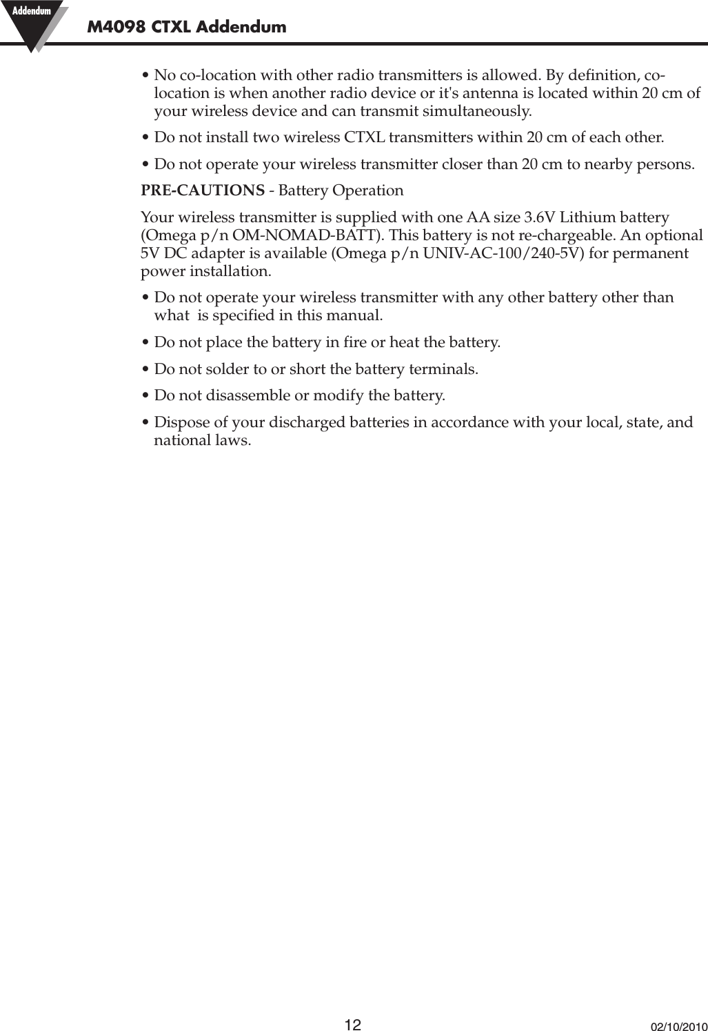 12• No co-location with other radio transmitters is allowed. By definition, co-location is when another radio device or it&apos;s antenna is located within 20 cm ofyour wireless device and can transmit simultaneously.• Do not install two wireless CTXL transmitters within 20 cm of each other.• Do not operate your wireless transmitter closer than 20 cm to nearby persons.PRE-CAUTIONS - Battery OperationYour wireless transmitter is supplied with one AA size 3.6V Lithium battery(Omega p/n OM-NOMAD-BATT). This battery is not re-chargeable. An optional5V DC adapter is available (Omega p/n UNIV-AC-100/240-5V) for permanentpower installation.• Do not operate your wireless transmitter with any other battery other thanwhat  is specified in this manual.• Do not place the battery in fire or heat the battery.• Do not solder to or short the battery terminals.• Do not disassemble or modify the battery.• Dispose of your discharged batteries in accordance with your local, state, andnational laws.02/10/2010M4098 CTXL Addendum Addendum