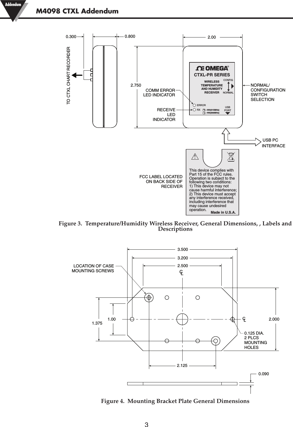 3M4098 CTXL Addendum AddendumFigure 3.  Temperature/Humidity Wireless Receiver, General Dimensions, , Labels andDescriptionsFigure 4.  Mounting Bracket Plate General DimensionsUSB PCINTERFACENORMAL/CONFIGURATIONSWITCHSELECTIONCOMM ERRORLED INDICATORRECEIVELEDINDICATOR2.7502.00TO CTXL CHART RECORDER0.8000.300FCC LABEL LOCATEDON BACK SIDE OFRECEIVERCTXL-PR SERIESWIRELESSTEMPERATUREAND HUMIDITYRECEIVERNORMALUSBPORTCONFIGERRORRX–W9(915MHz)–W8(868MHz)This device complies with Part 15 of the FCC rules. Operation is subject to the following two conditions: 1) This device may not cause harmful interference; 2) This device must accept any interference received,including interference that may cause undesiredoperation.!Made in U.S.A.LOCATION OF CASEMOUNTING SCREWSCLLC2.1251.3750.125 DIA.2 PLCSMOUNTINGHOLES1.002.5003.2003.5002.0000.090