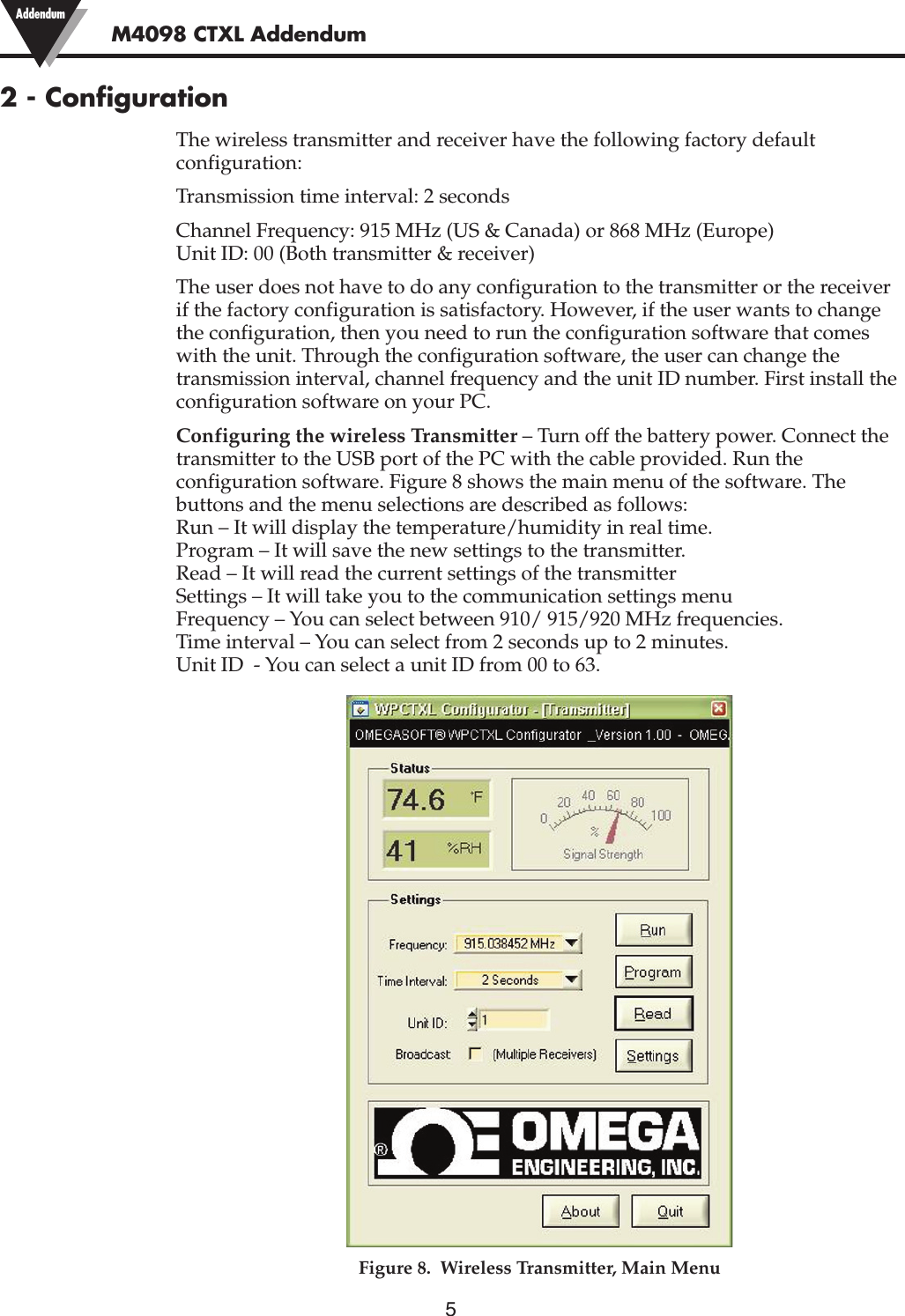 52 - ConfigurationThe wireless transmitter and receiver have the following factory defaultconfiguration:Transmission time interval: 2 secondsChannel Frequency: 915 MHz (US &amp; Canada) or 868 MHz (Europe)Unit ID: 00 (Both transmitter &amp; receiver)The user does not have to do any configuration to the transmitter or the receiverif the factory configuration is satisfactory. However, if the user wants to changethe configuration, then you need to run the configuration software that comeswith the unit. Through the configuration software, the user can change thetransmission interval, channel frequency and the unit ID number. First install theconfiguration software on your PC.Configuring the wireless Transmitter – Turn off the battery power. Connect thetransmitter to the USB port of the PC with the cable provided. Run theconfiguration software. Figure 8 shows the main menu of the software. Thebuttons and the menu selections are described as follows:Run – It will display the temperature/humidity in real time.Program – It will save the new settings to the transmitter.Read – It will read the current settings of the transmitterSettings – It will take you to the communication settings menuFrequency – You can select between 910/ 915/920 MHz frequencies.Time interval – You can select from 2 seconds up to 2 minutes.Unit ID  - You can select a unit ID from 00 to 63.Figure 8.  Wireless Transmitter, Main MenuM4098 CTXL Addendum Addendum