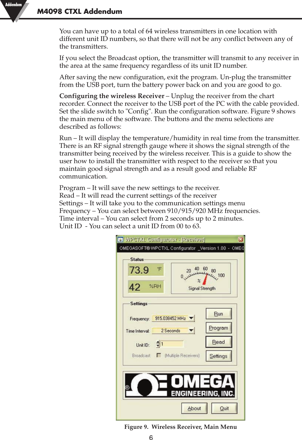 6You can have up to a total of 64 wireless transmitters in one location withdifferent unit ID numbers, so that there will not be any conflict between any ofthe transmitters.If you select the Broadcast option, the transmitter will transmit to any receiver inthe area at the same frequency regardless of its unit ID number.After saving the new configuration, exit the program. Un-plug the transmitterfrom the USB port, turn the battery power back on and you are good to go.Configuring the wireless Receiver – Unplug the receiver from the chartrecorder. Connect the receiver to the USB port of the PC with the cable provided.Set the slide switch to &quot;Config&quot;. Run the configuration software. Figure 9 showsthe main menu of the software. The buttons and the menu selections aredescribed as follows:Run – It will display the temperature/humidity in real time from the transmitter.There is an RF signal strength gauge where it shows the signal strength of thetransmitter being received by the wireless receiver. This is a guide to show theuser how to install the transmitter with respect to the receiver so that youmaintain good signal strength and as a result good and reliable RFcommunication.Program – It will save the new settings to the receiver.Read – It will read the current settings of the receiverSettings – It will take you to the communication settings menuFrequency – You can select between 910/915/920 MHz frequencies.Time interval – You can select from 2 seconds up to 2 minutes.Unit ID  - You can select a unit ID from 00 to 63.Figure 9.  Wireless Receiver, Main MenuM4098 CTXL Addendum Addendum