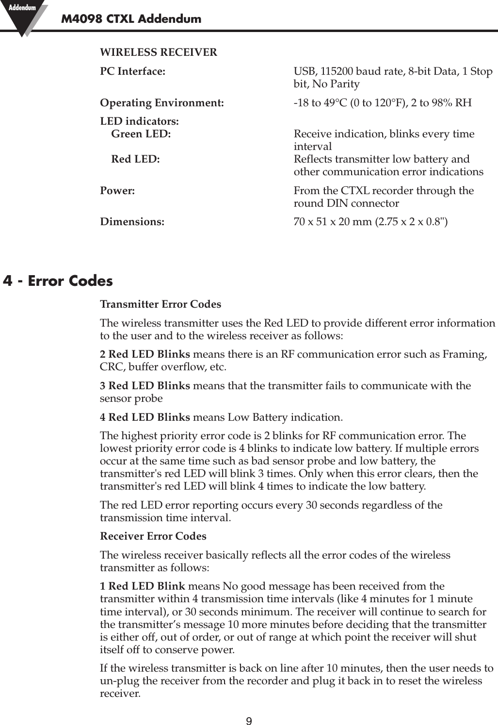 9WIRELESS RECEIVERPC Interface: USB, 115200 baud rate, 8-bit Data, 1 Stopbit, No ParityOperating Environment: -18 to 49°C (0 to 120°F), 2 to 98% RHLED indicators:Green LED: Receive indication, blinks every time intervalRed LED: Reflects transmitter low battery and other communication error indicationsPower: From the CTXL recorder through theround DIN connectorDimensions: 70 x 51 x 20 mm (2.75 x 2 x 0.8&quot;)4 - Error CodesTransmitter Error CodesThe wireless transmitter uses the Red LED to provide different error informationto the user and to the wireless receiver as follows:2 Red LED Blinks means there is an RF communication error such as Framing,CRC, buffer overflow, etc.3 Red LED Blinks means that the transmitter fails to communicate with thesensor probe4 Red LED Blinks means Low Battery indication.The highest priority error code is 2 blinks for RF communication error. Thelowest priority error code is 4 blinks to indicate low battery. If multiple errorsoccur at the same time such as bad sensor probe and low battery, thetransmitter&apos;s red LED will blink 3 times. Only when this error clears, then thetransmitter&apos;s red LED will blink 4 times to indicate the low battery.The red LED error reporting occurs every 30 seconds regardless of thetransmission time interval.Receiver Error CodesThe wireless receiver basically reflects all the error codes of the wirelesstransmitter as follows:1 Red LED Blink means No good message has been received from thetransmitter within 4 transmission time intervals (like 4 minutes for 1 minutetime interval), or 30 seconds minimum. The receiver will continue to search forthe transmitter’s message 10 more minutes before deciding that the transmitteris either off, out of order, or out of range at which point the receiver will shutitself off to conserve power.If the wireless transmitter is back on line after 10 minutes, then the user needs toun-plug the receiver from the recorder and plug it back in to reset the wirelessreceiver.M4098 CTXL Addendum Addendum