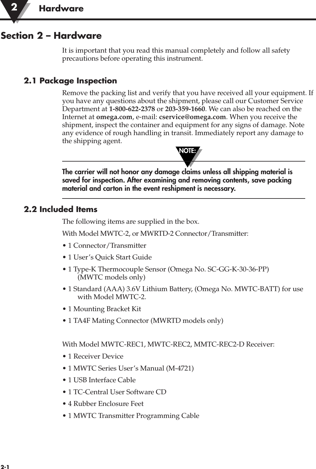 NOTE:Hardware2-1Section 2 – HardwareIt is important that you read this manual completely and follow all safetyprecautions before operating this instrument.2.1 Package InspectionRemove the packing list and verify that you have received all your equipment. Ifyou have any questions about the shipment, please call our Customer ServiceDepartment at 1-800-622-2378 or 203-359-1660. We can also be reached on theInternet at omega.com, e-mail: cservice@omega.com. When you receive theshipment, inspect the container and equipment for any signs of damage. Noteany evidence of rough handling in transit. Immediately report any damage tothe shipping agent.The carrier will not honor any damage claims unless all shipping material issaved for inspection. After examining and removing contents, save packingmaterial and carton in the event reshipment is necessary.2.2 Included ItemsThe following items are supplied in the box.With Model MWTC-2, or MWRTD-2 Connector/Transmitter:• 1 Connector/Transmitter• 1 User’s Quick Start Guide• 1 Type-K Thermocouple Sensor (Omega No. SC-GG-K-30-36-PP) (MWTC models only)• 1 Standard (AAA) 3.6V Lithium Battery, (Omega No. MWTC-BATT) for usewith Model MWTC-2.• 1 Mounting Bracket Kit• 1 TA4F Mating Connector (MWRTD models only)With Model MWTC-REC1, MWTC-REC2, MMTC-REC2-D Receiver:• 1 Receiver Device• 1 MWTC Series User’s Manual (M-4721)• 1 USB Interface Cable• 1 TC-Central User Software CD• 4 Rubber Enclosure Feet• 1 MWTC Transmitter Programming Cable2