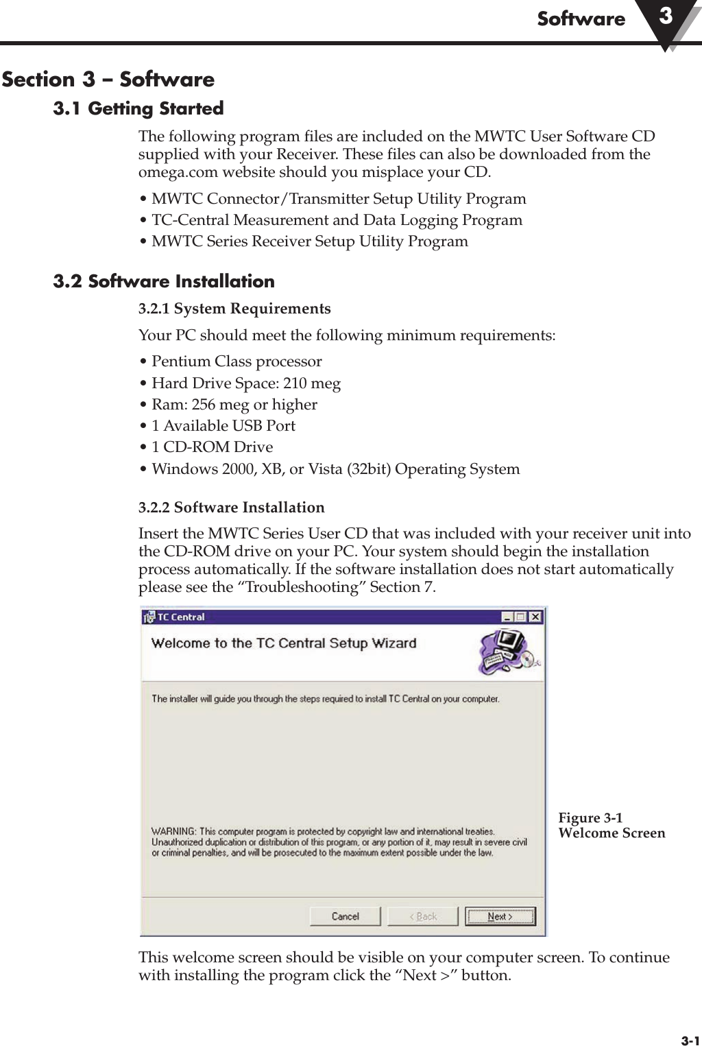 Software3-1Section 3 – Software3.1 Getting StartedThe following program files are included on the MWTC User Software CDsupplied with your Receiver. These files can also be downloaded from theomega.com website should you misplace your CD.• MWTC Connector/Transmitter Setup Utility Program• TC-Central Measurement and Data Logging Program• MWTC Series Receiver Setup Utility Program3.2 Software Installation3.2.1 System RequirementsYour PC should meet the following minimum requirements:• Pentium Class processor• Hard Drive Space: 210 meg• Ram: 256 meg or higher• 1 Available USB Port• 1 CD-ROM Drive• Windows 2000, XB, or Vista (32bit) Operating System3.2.2 Software InstallationInsert the MWTC Series User CD that was included with your receiver unit intothe CD-ROM drive on your PC. Your system should begin the installationprocess automatically. If the software installation does not start automaticallyplease see the “Troubleshooting” Section 7.This welcome screen should be visible on your computer screen. To continuewith installing the program click the “Next &gt;” button.3Figure 3-1  Welcome Screen