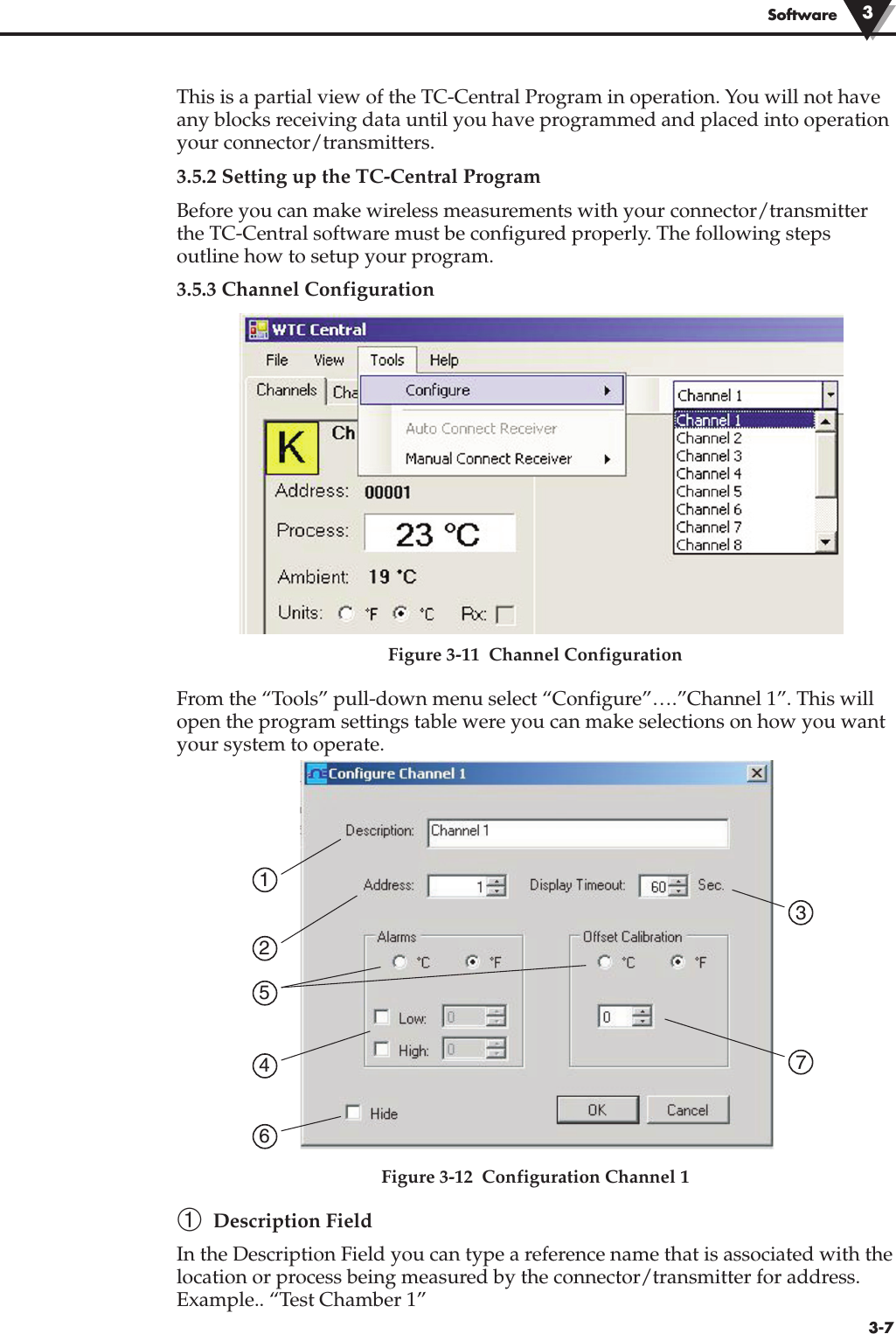 3-7SoftwareThis is a partial view of the TC-Central Program in operation. You will not haveany blocks receiving data until you have programmed and placed into operationyour connector/transmitters.3.5.2 Setting up the TC-Central ProgramBefore you can make wireless measurements with your connector/transmitterthe TC-Central software must be configured properly. The following stepsoutline how to setup your program. 3.5.3 Channel ConfigurationFigure 3-11  Channel ConfigurationFrom the “Tools” pull-down menu select “Configure”….”Channel 1”. This willopen the program settings table were you can make selections on how you wantyour system to operate.Figure 3-12  Configuration Channel 1➀Description FieldIn the Description Field you can type a reference name that is associated with thelocation or process being measured by the connector/transmitter for address.Example.. “Test Chamber 1” 17325643