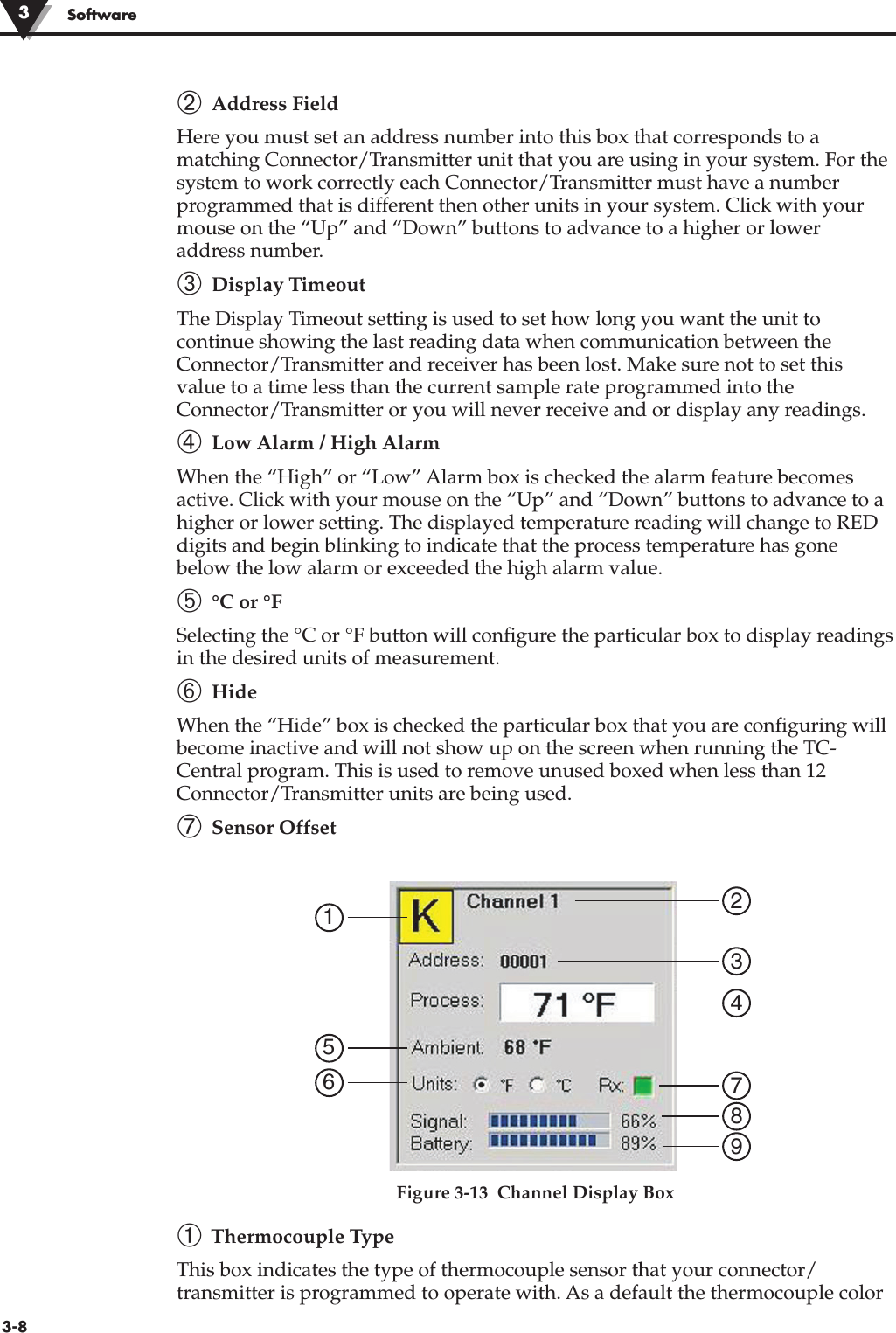 3-8Software➁ Address FieldHere you must set an address number into this box that corresponds to amatching Connector/Transmitter unit that you are using in your system. For thesystem to work correctly each Connector/Transmitter must have a numberprogrammed that is different then other units in your system. Click with yourmouse on the “Up” and “Down” buttons to advance to a higher or loweraddress number.➂ Display TimeoutThe Display Timeout setting is used to set how long you want the unit tocontinue showing the last reading data when communication between theConnector/Transmitter and receiver has been lost. Make sure not to set thisvalue to a time less than the current sample rate programmed into theConnector/Transmitter or you will never receive and or display any readings.➃ Low Alarm / High AlarmWhen the “High” or “Low” Alarm box is checked the alarm feature becomesactive. Click with your mouse on the “Up” and “Down” buttons to advance to ahigher or lower setting. The displayed temperature reading will change to REDdigits and begin blinking to indicate that the process temperature has gonebelow the low alarm or exceeded the high alarm value.➄ °C or °FSelecting the °C or °F button will configure the particular box to display readingsin the desired units of measurement. ➅ HideWhen the “Hide” box is checked the particular box that you are configuring willbecome inactive and will not show up on the screen when running the TC-Central program. This is used to remove unused boxed when less than 12Connector/Transmitter units are being used.➆ Sensor OffsetFigure 3-13  Channel Display Box➀Thermocouple TypeThis box indicates the type of thermocouple sensor that your connector/transmitter is programmed to operate with. As a default the thermocouple color1234789563