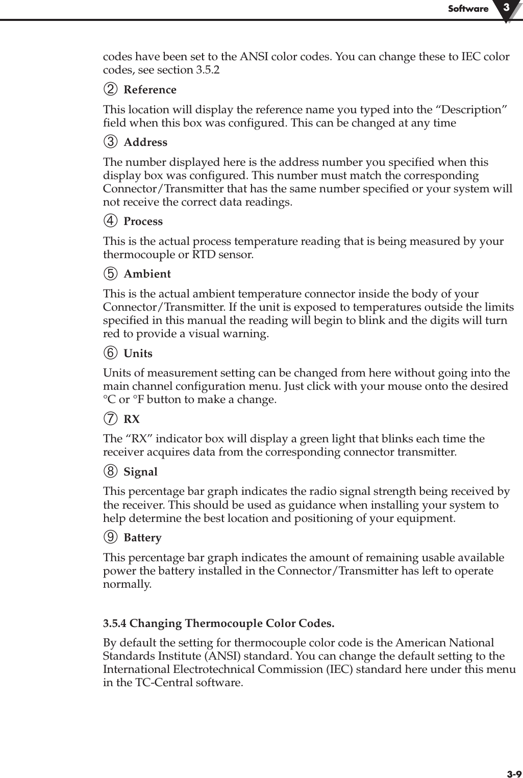 3-9Softwarecodes have been set to the ANSI color codes. You can change these to IEC colorcodes, see section 3.5.2 ➁ ReferenceThis location will display the reference name you typed into the “Description”field when this box was configured. This can be changed at any time➂ Address The number displayed here is the address number you specified when thisdisplay box was configured. This number must match the correspondingConnector/Transmitter that has the same number specified or your system willnot receive the correct data readings.➃ ProcessThis is the actual process temperature reading that is being measured by yourthermocouple or RTD sensor.➄ AmbientThis is the actual ambient temperature connector inside the body of yourConnector/Transmitter. If the unit is exposed to temperatures outside the limitsspecified in this manual the reading will begin to blink and the digits will turnred to provide a visual warning.➅ UnitsUnits of measurement setting can be changed from here without going into themain channel configuration menu. Just click with your mouse onto the desired°C or °F button to make a change.➆ RXThe “RX” indicator box will display a green light that blinks each time thereceiver acquires data from the corresponding connector transmitter.➇ SignalThis percentage bar graph indicates the radio signal strength being received bythe receiver. This should be used as guidance when installing your system tohelp determine the best location and positioning of your equipment.➈ BatteryThis percentage bar graph indicates the amount of remaining usable availablepower the battery installed in the Connector/Transmitter has left to operatenormally. 3.5.4 Changing Thermocouple Color Codes.By default the setting for thermocouple color code is the American NationalStandards Institute (ANSI) standard. You can change the default setting to theInternational Electrotechnical Commission (IEC) standard here under this menuin the TC-Central software.3